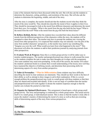 Schaffer 30


some of the elements that have been discussed within the unit. She will also ask the students to
determine the characters, setting, problems, and resolution of the story. She will also ask the
students to determine the beginning, middle, and end of the story.

After the story is complete, the teacher should ask that the students record what they think the
moral of the story would be. They should also describe the moral of how it applies to their lives.
They should be encouraged to look at the moral from different characters and determine the moral
from their eyes. For example, “What is the moral from the pig who built the hay house? What is
the moral from the wolf? What is the moral from the pig who built the brick house?”

R: Reflect, Rethink, Revise: After the students have recorded their ideas about the different
morals from the different perspectives of the characters within the story, the students will be
prompted to share their ideas. The teacher may have to prompt the students into viewing the
moral from other perspectives. It is suspected that students may not naturally view the plot of the
story from another characters’ perspective, so the teacher may need to say something like,
“Imagine you were the wolf- What would you learn from what happened in the story?” This
discussion will allow the students to add to their prediction journals by analyzing journals from
other perspectives.

E: Evaluate Work & Progress: Since this is a whole group activity it will be rather easy to
monitor student progress. The teacher and paraprofessional may choose to walk around the room
as the students complete the task to make sure their thoughts are in align with the assignment.
Also some students may need extra prompting. At the end of the session, the teacher will collect
the students’ prediction books to evaluate their overall understanding of the lesson, how well they
have mastered the objective of defining morals, and determine their preexisting skills for
determining aspects of a story from another perspective.

T: Tailor & Personalize: **Plan for Differentiation Some students may have difficulty
describing the moral in clear sentences are statements. They should use their words to the best of
their ability as well as attempt to draw images to aid in their explanation. If this is a severe
enough problem the paraprofessional may work in a small group with those students so that their
ideas are shared and recorded individually. If this is not too large of a problem then the teacher
and paraprofessional will work together to dictate the students responses enough so that the
teacher can evaluate the journal at a later time.
:
O: Organize for Optimal Effectiveness: This assignment is based upon a whole group-small
group activity. The story and prompting is conducted in a whole group matter. The actual activity
itself is in a small group, or individualized session. This is done so that the teacher is truly able to
assess the student’s mastery of determining the moral of a story as well as their pre-exisisting
skills of determining aspects of the story from various perspectives.


Tuesday:

12. The Three Little Pigs- Part 2 :
Alignment:
 