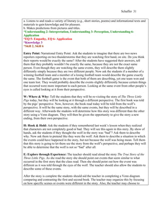Schaffer 31


a. Listens to and reads a variety of literary (e.g., short stories, poems) and informational texts and
materials to gain knowledge and for pleasure.
b. Makes predictions from pictures and titles.
*Understanding 2- Interpretation, Understanding 3- Perception, Understanding 6-
Application
*EQ 5- Empathy, EQ 6- Application
*Knowledge 3
*Skill 2, Skill 6

Entry Point: Narrational Entry Point: Ask the students to imagine that there are two news
reporters reporting on two thunderstorms that they are watching first hand, on site. Do you think
their reports would be exactly the same? After the students have suggested their answers, tell
them that they probably wouldn’t be exactly the same, because they are not the exact same
person. Even though they are watching the same events, they will describe them slightly
differently simply because they are two different people. Now ask the students if a member of a
winning football team and a member of a losing football team would describe the game exactly
the same. The football game is the event that both of them are describing, yet one team won and
one team lost. They would probably describe the events slightly differently because certain things
that occurred were more important to each person. Looking at the same event from other people’s
eyes is called looking at it from their perspective.

W: Where & Why: Tell the students that they will be re-visiting the story of The Three Little
Pigs today, but they will be looking at it through a different perspective. The first book was told
by the pigs’ perspective. Now, however, the book read today will be told from the wolf’s
perspective. It will be the same story, with the same events, but they will be described in a
different way. Afterwards the students will determine how this story was different than the other
story using a Venn diagram. They will then be given the opportunity to give the story a new
ending, from their own perspective.

H: Hook & Hold: Ask the students if they remembered last week’s lesson when they realized
that characters are not completely good or bad. They will see this again in this story. By show of
hands, ask the students if they thought the wolf in the story was “bad”? Ask them to describe
why. Now ask them to pretend like they were the wolf. Ask them to describe a situation in which
the events could have happened in the story, but not because the wolf was being mean. Tell them
that this story is going to let them see the story from the wolf’s perspective, and perhaps they will
be able to determine that the wolf is not so “bad” after all.

E: Explore through Experience: The teacher should read aloud the story The True Story of the
Three Little Pigs. As she read the story she should point out events that seem similar to what
occurred in the first story that the class read. Then she should point out how the event was
different as it was told through the eyes of the wolf. The teacher should also allow the students to
describe some of these events.

After the story is complete the students should aid the teacher in completing a Venn diagram
comparing and contrasting the first and second book. The teacher may organize this by focusing
on how specific scenes or events were different in the story. Also, the teacher may choose to
 