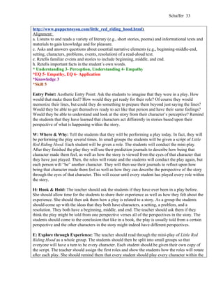 Schaffer 33


http://www.puppetstoyou.com/little_red_riding_hood.html)
Alignment:
a. Listens to and reads a variety of literary (e.g., short stories, poems) and informational texts and
materials to gain knowledge and for pleasure.
c. Asks and answers questions about essential narrative elements (e.g., beginning-middle-end,
setting, characters, problems, events, resolution) of a read-aloud text.
e. Retells familiar events and stories to include beginning, middle, and end.
h. Retells important facts in the student’s own words.
* Understanding 3- Perception, Understanding 4- Empathy
*EQ 5- Empathy, EQ 6- Application
*Knowledge 3
*Skill 5

Entry Point: Aesthetic Entry Point: Ask the students to imagine that they were in a play. How
would that make them feel? How would they get ready for their role? Of course they would
memorize their lines, but could they do something to prepare them beyond just saying the lines?
Would they be able to get themselves ready to act like that person and have their same feelings?
Would they be able to understand and look at the story from their character’s perceptive? Remind
the students that they have learned that characters act differently in stories based upon their
perspective of what is happening within the story.

W: Where & Why: Tell the students that they will be performing a play today. In fact, they will
be performing the play several times. In small groups the students will be given a script of Little
Red Riding Hood. Each student will be given a role. The students will conduct the mini-play.
After they finished the play they will use their prediction journals to describe how being that
character made them feel, as well as how the story is viewed from the eyes of that character that
they have just played. Then, the roles will rotate and the students will conduct the play again, but
each person will “be” another character. They will then use their journals to reflect upon how
being that character made them feel as well as how they can describe the perspective of the story
through the eyes of that character. This will occur until every student has played every role within
the story.

H: Hook & Hold: The teacher should ask the students if they have ever been in a play before.
She should allow time for the students to share their experience as well as how they felt about the
experience. She should then ask them how a play is related to a story. As a group the students
should come up with the ideas that they both have characters, a setting, a problem, and a
resolution. They both have a beginning, middle, and end. The teacher should ask them if they
think the play might be told from one perspective verses all of the perspectives in the story. The
students should come to the conclusion that like in a book, the play is usually told from a certain
perspective and the other characters in the story might indeed have different perspectives.

E: Explore through Experience: The teacher should read through the mini-play of Little Red
Riding Hood as a whole group. The students should then be split into small groups so that
everyone will have a turn to be every character. Each student should be given their own copy of
the script. The teacher should assign the first roles and show the students how the roles will rotate
after each play. She should remind them that every student should play every character within the
 