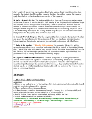 Schaffer 34


play, which will take several play readings. Finally, the teacher should remind them that after
each play the students should record the character that they played, how playing that character
made them feel, as well as describe the perspective of that character.

R: Reflect, Rethink, Revise: The students will be given time to reflect upon each character as
well as how their role fit into the play after each activity. When the group finishes all of the plays,
and everyone has had the opportunity to play every character, the teacher will then allow the
students to compare and contrast each role with other student’s feelings toward that role. For
example, students may choose to compare the notes that they made after they played the role of
Little Red Ridding Hood. From this sharing students may choose to add certain information to
their journals that they did not think about own their own.

E: Evaluate Work & Progress: After the assignment has been completed the teacher will collect
and review the journal entries for this assignment. If there is a significant misunderstanding
between a certain character, the teacher may choose to address this on an individual basis.

T: Tailor & Personalize: **Plan for Differentiation The groups for this activity will be
arranged so that at least one or two of the students will be able to read all of the words within the
play. There will be some students who truly struggle reading the words. If this is too difficult of a
task for them, the teacher and paraprofessional can group these students together and aid that
group specifically in reading the words and conducting the play.
:
O: Organize for Optimal Effectiveness: This task is organized in a small group rotation
manner. The students work together to come to a new understanding. The roles are rotated so
students are not only asked to follow the teacher’s directions but to also aid their peers in
understanding and coming to the realizations of the lesson. As they complete their reflections the
students are also to collaborate and share their thoughts with one another so that everyone can
come to a new understanding.


Thursday:

14. Story From a Different Point of View
Alignment:
a. Listens to and reads a variety of literary (e.g., short stories, poems) and informational texts and
materials to gain knowledge and for pleasure.
b. Makes predictions from pictures and titles.
c. Asks and answers questions about essential narrative elements (e.g., beginning-middle-end,
setting, characters, problems, events, resolution) of a read-aloud text.
e. Retells familiar events and stories to include beginning, middle, and end.
h. Retells important facts in the student’s own words.
* Understanding 1- Explanation, Understanding 2- Interpretation, Understanding 3-
Perception, Understanding 5- Self Knowledge, Understanding 6- Application
*EQ 5- Empathy, EQ 6- Application
*Knowledge 2, 3, 4, 5
*Skill 6
 