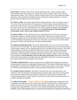 Schaffer 35



Entry Point: Foundation Entry Point: Tell the students that they will be using all of their
knowledge that they have learned over the past few weeks in a project today. They will once
again become authors. They will be re-writing a familiar story in a new way based upon another
perceptive. They should be reminded that when writing from another perspective it is best to
begin to think through the eyes of that character.

W: Where & Why: The teacher should tell the students that they will be rewriting the story of
The Three Little Pigs from the wolf’s perspective. It will be similar to the book that the read
earlier this week, but they cannot just copy what happened in that book. They are encouraged to
be creative in this activity. The teacher may also want to explain the details of the assignment,
like the audience and standards/criteria for success (located in stage 2 of the unit labeled:
Performance Task 2: Story from a Different Point of View.)

H: Hook & Hold: Tell the students that they are finishing up this unit! They have learned so
much about characters, settings, problems, and solutions. They have also learned about the
beginning, middle, and end of assignments! Finally, they have learned to find the moral of stories
as well as determine the perspective of the story. They have even re-wrote stories from another
perspective! Today is the day that they will put all of that together.

E: Explore through Experience: The teacher should briefly review, or even re-read, the basic
story of The Three Little Pigs. The teacher should then provide the and review the self-assessment
rubric that the students will be completing after they have finished writing their story. The teacher
should explain each element so that the students know exactly what to expect and what they
should do. Finally, the teacher should give specific instructions, and even write some of the
instructions on the board. She should tell them about the characters, setting, events, and ending
they should have (see Performance Task 2 in the stage 2 of the unit.) The teacher should then
allow time for the students to complete this task individually. Since this is used as an assessment,
the students should not work together on this activity.

R: Reflect, Rethink, Revise: After the students have completed their assignment, the teacher
should guide the students in completing the student rubric. The students should grade themselves
based upon the work that they completed. They will also be given time to write a short reflection
of what they would change about their writing, based upon the guidelines in the rubric.

E: Evaluate Work & Progress: The teacher will collect the story, the student rubric, and
reflection. She will evaluate the story based upon the teacher rubric. She will also read and take
into account the student rubric and reflection. These pieces will be used to determine if the
student understood how to grade oneself as well as how to look at their work and determine if it
could be modified for the better.

T: Tailor & Personalize: **Plan for Differentiation Some students may need specific aid in
completing the assignment. For this reason some students will be placed in a small group area
where the teacher can more directly monitor their progress and attempts. They, due to their
reading and writing disabilities, will receive more spelling and grammatical aid than the other
students. They will be expected, however, to use their own creativity in creating a new end to the
 