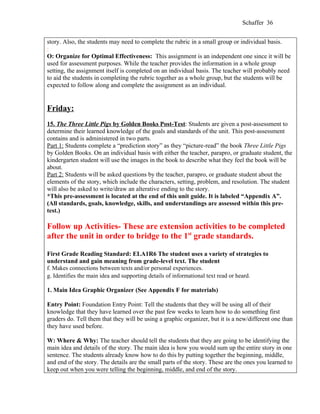 Schaffer 36


story. Also, the students may need to complete the rubric in a small group or individual basis.
:
O: Organize for Optimal Effectiveness: This assignment is an independent one since it will be
used for assessment purposes. While the teacher provides the information in a whole group
setting, the assignment itself is completed on an individual basis. The teacher will probably need
to aid the students in completing the rubric together as a whole group, but the students will be
expected to follow along and complete the assignment as an individual.


Friday:
15. The Three Little Pigs by Golden Books Post-Test: Students are given a post-assessment to
determine their learned knowledge of the goals and standards of the unit. This post-assessment
contains and is administered in two parts.
Part 1: Students complete a “prediction story” as they “picture-read” the book Three Little Pigs
by Golden Books. On an individual basis with either the teacher, parapro, or graduate student, the
kindergarten student will use the images in the book to describe what they feel the book will be
about.
Part 2: Students will be asked questions by the teacher, parapro, or graduate student about the
elements of the story, which include the characters, setting, problem, and resolution. The student
will also be asked to write/draw an alterative ending to the story.
*This pre-assessment is located at the end of this unit guide. It is labeled “Appendix A”.
(All standards, goals, knowledge, skills, and understandings are assessed within this pre-
test.)

Follow up Activities- These are extension activities to be completed
after the unit in order to bridge to the 1st grade standards.

First Grade Reading Standard: ELA1R6 The student uses a variety of strategies to
understand and gain meaning from grade-level text. The student
f. Makes connections between texts and/or personal experiences.
g. Identifies the main idea and supporting details of informational text read or heard.

1. Main Idea Graphic Organizer (See Appendix F for materials)

Entry Point: Foundation Entry Point: Tell the students that they will be using all of their
knowledge that they have learned over the past few weeks to learn how to do something first
graders do. Tell them that they will be using a graphic organizer, but it is a new/different one than
they have used before.

W: Where & Why: The teacher should tell the students that they are going to be identifying the
main idea and details of the story. The main idea is how you would sum up the entire story in one
sentence. The students already know how to do this by putting together the beginning, middle,
and end of the story. The details are the small parts of the story. These are the ones you learned to
keep out when you were telling the beginning, middle, and end of the story.
 