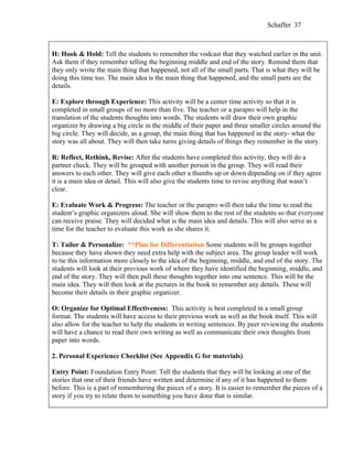 Schaffer 37



H: Hook & Hold: Tell the students to remember the vodcast that they watched earlier in the unit.
Ask them if they remember telling the beginning middle and end of the story. Remind them that
they only wrote the main thing that happened, not all of the small parts. That is what they will be
doing this time too. The main idea is the main thing that happened, and the small parts are the
details.

E: Explore through Experience: This activity will be a center time activity so that it is
completed in small groups of no more than five. The teacher or a parapro will help in the
translation of the students thoughts into words. The students will draw their own graphic
organizer by drawing a big circle in the middle of their paper and three smaller circles around the
big circle. They will decide, as a group, the main thing that has happened in the story- what the
story was all about. They will then take turns giving details of things they remember in the story.

R: Reflect, Rethink, Revise: After the students have completed this activity, they will do a
partner check. They will be grouped with another person in the group. They will read their
answers to each other. They will give each other a thumbs up or down depending on if they agree
it is a main idea or detail. This will also give the students time to revise anything that wasn’t
clear.

E: Evaluate Work & Progress: The teacher or the parapro will then take the time to read the
student’s graphic organizers aloud. She will show them to the rest of the students so that everyone
can receive praise. They will decided what is the main idea and details. This will also serve as a
time for the teacher to evaluate this work as she shares it.

T: Tailor & Personalize: **Plan for Differentiation Some students will be groups together
because they have shown they need extra help with the subject area. The group leader will work
to tie this information more closely to the idea of the beginning, middle, and end of the story. The
students will look at their previous work of where they have identified the beginning, middle, and
end of the story. They will then pull these thoughts together into one sentence. This will be the
main idea. They will then look at the pictures in the book to remember any details. These will
become their details in their graphic organizer.
:
O: Organize for Optimal Effectiveness: This activity is best completed in a small group
format. The students will have access to their previous work as well as the book itself. This will
also allow for the teacher to help the students in writing sentences. By peer reviewing the students
will have a chance to read their own writing as well as communicate their own thoughts from
paper into words.

2. Personal Experience Checklist (See Appendix G for materials)

Entry Point: Foundation Entry Point: Tell the students that they will be looking at one of the
stories that one of their friends have written and determine if any of it has happened to them
before. This is a part of remembering the pieces of a story. It is easier to remember the pieces of a
story if you try to relate them to something you have done that is similar.
 