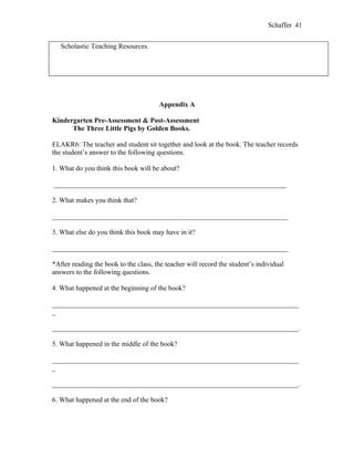 Schaffer 41


   Scholastic Teaching Resources.




                                       Appendix A

Kindergarten Pre-Assessment & Post-Assessment
      The Three Little Pigs by Golden Books.

ELAKR6: The teacher and student sit together and look at the book. The teacher records
the student’s answer to the following questions.

1. What do you think this book will be about?

___________________________________________________________________

2. What makes you think that?

____________________________________________________________________

3. What else do you think this book may have in it?

____________________________________________________________________

*After reading the book to the class, the teacher will record the student’s individual
answers to the following questions.

4. What happened at the beginning of the book?

_______________________________________________________________________
_

_______________________________________________________________________.

5. What happened in the middle of the book?

_______________________________________________________________________
_

_______________________________________________________________________.

6. What happened at the end of the book?
 