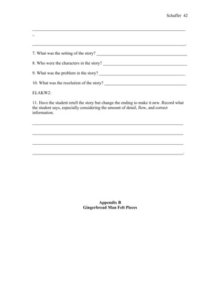 Schaffer 42


_______________________________________________________________________
_

_______________________________________________________________________.

7. What was the setting of the story? __________________________________________

8. Who were the characters in the story? _______________________________________

9. What was the problem in the story? ________________________________________

10. What was the resolution of the story? ______________________________________

ELAKW2:

11. Have the student retell the story but change the ending to make it new. Record what
the student says, especially considering the amount of detail, flow, and correct
information.

______________________________________________________________________

______________________________________________________________________

______________________________________________________________________

______________________________________________________________________.




                                    Appendix B
                             Gingerbread Man Felt Pieces
 