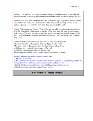 Schaffer   6



Audience: The audience is a group of students, in the grades kindergarten to second grade,
who have already heard the original story but would like to hear it from another perspective.

Situation: You have been asked to re-read the Three Little Pigs. As you read it make sure to
focus on how the events and situations involve the wolf. After finishing, you are to use a
graphic organizer to re-write the story from the perspective of the wolf.

Product Performance and Purpose: You need to use a graphic organizer to design and then
write the Three Little Pigs from the perceptive of the wolf. You will need to use the same
basic events of the story but analyze how they would have occurred through the eyes of the
wolf. Create a booklet with words and illustrations titled “The Three Little Pigs: From the
Wolf’s Eyes.”

Standards and Criteria for Success: Your revised story needs to include:
-The main character of the original story (the 3 pigs and the wolf)
-The main events of the original story (the three houses falling down)
-A different story plot told from the eyes of the wolf.
-A different ending that correlates to the new plot.
-Illustrations that help the reader predict what the events may be about.

Standard demonstrated within this Performance Task:
ELAKR6: The students:
 c. Asks and answers questions about essential narrative elements (e.g., beginning-middle-end,
setting, characters, problems, events, resolution) of a read-aloud text.
e. Retells familiar events and stories to include beginning, middle, and end.
h. Retells important facts in the student’s own words.


                         Performance Task(s) Rubric(s)
 