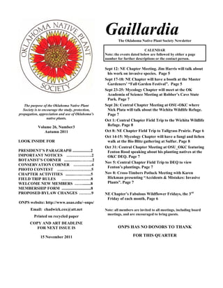 Gaillardia
                                                           The Oklahoma Native Plant Society Newsletter

                                                                             CALENDAR
                                                   Note: the events dated below are followed by either a page
                                                   number for further descriptions or the contact person.

                                                   Sept 12: NE Chapter Meeting. Jim Harris will talk about
                                                    his work on invasive species. Page 5
                                                   Sept 17-18: NE Chapter will have a booth at the Master
                                                    Gardeners’ “Fall Garden Festival”. Page 5
                                                   Sept 23-25: Mycology Chapter will meet at the OK
                                                    Academia of Science Meeting at Robber’s Cave State
                                                    Park. Page 7
   The purpose of the Oklahoma Native Plant        Sept 26: Central Chapter Meeting at OSU-OKC where
  Society is to encourage the study, protection,    Nick Plata will talk about the Wichita Wildlife Refuge.
propagation, appreciation and use of Oklahoma’s     Page 7
                   native plants.
                                                   Oct 1: Central Chapter Field Trip to the Wichita Wildlife
                                                    Refuge. Page 8
            Volume 26, Number3
               Autumn 2011                         Oct 8: NE Chapter Field Trip to Tallgrass Prairie. Page 6
                                                   Oct 14-15: Mycology Chapter will have a fungi and lichen
LOOK INSIDE FOR                                     walk at the Bio Blitz gathering at Sulfur. Page 8
                                                   Oct 31: Central Chapter Meeting at OSU_OKC featuring
PRESIDENT’S PARAGRAPH ..................2           Fenton Rood speaking about his planting natives at the
IMPORTANT NOTICES ……………….2                          OKC DEQ. Page 7
BOTANIST’S CORNER ................….…...2
                                                   Nov 5: Central Chapter Field Trip to DEQ to view
CONSERVATION CORNER …………..4
                                                    Fenton’s plantings. Page 7
PHOTO CONTEST …..…………………5
CHAPTER ACTIVITIES .........…...….....5            Nov 8: Cross-Timbers Potluck Meeting with Karen
FIELD TRIP RULES ………….………8                          Hickman presenting “Accidents & Mistakes: Invasive
WELCOME NEW MEMBERS ……........8                     Plants”. Page 7
MEMBERSHIP FORM .............................8
PROPOSED BYLAW CHANGES ………9                        NE Chapter’s Fabulous Wildflower Fridays, the 3rd
                                                    Friday of each month, Page 6
ONPS website: http://www.usao.edu/~onps/
       Email: chadwick.cox@att.net                 Note: all members are invited to all meetings, including board
                                                    meetings, and are encouraged to bring guests.
         Printed on recycled paper
       COPY AND ART DEADLINE
          FOR NEXT ISSUE IS                                ONPS HAS NO DONORS TO THANK

             15 November 2011                                        FOR THIS QUARTER
 