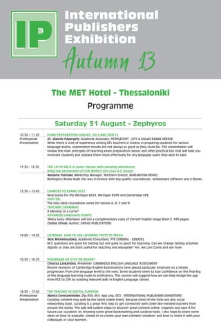 The MET Hotel - Thessaloniki
Programme
Saturday 31 August - Zephyros
10.30 – 11.20	EXAM PREPARATION CLASSES: DO’S AND DON’TS
Professional	Dr. Giannis Papargiris, Academic Associate, PEOPLECERT - CITY  GUILDS EXAMS GREECE
Presentation 	 While there is a lot of experience among EFL teachers in Greece in preparing students for various
language exams, examination results are not always as good as they could be. This presentation will
review the main principles of teaching exam preparation classes and offer practical tips that will help you
motivate students and prepare them more effectively for any language exam they wish to take.
11.30 - 12.20	 THE CAT IS BACK in junior classes with amazing adventures.
Bring the excitement of OUR WORLD into your A-C classes.
	 Natasha Polysaki, Marketing Manager, Northern Greece, BURLINGTON BOOKS
	Burlington Books leads the way in Greece with top quality coursebooks, whiteboard software and e-Books.
12.30 – 13.45	 CHANGES TO EXAMS 2013:
	New books for the Michigan ECCE, Michigan ECPE and Cambridge CPE.
	SPOT ON:
	 The new ideal coursebook series for classes A, B, C and D.
	 TEACHING GRAMMAR:
	A blessing or a curse?
	 ADVANCED LANGUAGE POINTS
	(Many lucky attendees will win a complimentary copy of Correct English Usage Book 2, 420 pages)
	 Costas Grivas, Author, GRIVAS PUBLICATIONS
14.00 – 14.50	 LISTENING: HOW TO USE LISTENING TESTS TO TEACH
	Nick Michelioudakis, Academic Consultant, PTE GENERAL - EDEXCEL
	M/C questions are good for testing but not quite so good for teaching. Can we change testing activities
slightly so they are both useful for teaching and enjoyable? Yes, we can! Come and see how!
15.30 – 16.20	 DISEMBARK OR STAY ON BOARD?
	Chryssa Laskaridou, Presenter, CAMBRIDGE ENGLISH LANGUAGE ASSESSMENT
	 Recent revisions of Cambridge English Examinations have placed particular emphasis on a steady
progression from one language level to the next. Some students seem to lose confidence on the final leg
of the language learning route to proficiency. This session will suggest how we can help bridge the gap
from FCE to CPE by building relevant skills in English Language classes.
16.30 – 17.20	 THE TEACHER AS DIGITAL CURATOR
Professional	Marisa Constantinides, Dip.RSA, M.A. App Ling, DCS - INTERNATIONAL PUBLISHERS EXHIBITIONS
Presentation 	 Curating content may well be the latest online trend. Because most of the tools are also social
networking tools, curating is a great first step to get connected with other like-minded teachers from
around the world. This talk will outline steps to discover great content online, organize and save it for
future use (curation) by showing some great bookmarking and curation tools. I also hope to share some
ideas on how to evaluate, create or co-create your own content (creation) and how to share it with your
colleagues or your learners.
 