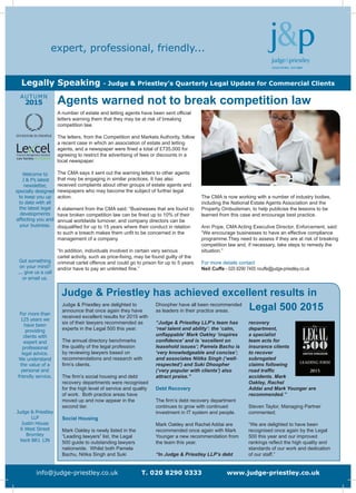 Welcome to
J & P’s latest
newsletter,
specially designed
to keep you up
to date with all
the latest legal
developments
affecting you and
your business.
Got something
on your mind?
... give us a call
or email us.
For more than
125 years we
have been
providing
clients with
expert and
professional
legal advice.
We understand
the value of a
personal and
friendly service.
Judge & Priestley
LLP
Justin House
6 West Street
Bromley
Kent BR1 1JN
AUTUMN
2015
info@judge-priestley.co.uk T. 020 8290 0333 www.judge-priestley.co.uk
expert, professional, friendly...
Legally Speaking - Judge & Priestley’s Quarterly Legal Update for Commercial Clients
Judge & Priestley has achieved excellent results in
Legal 500 2015Judge & Priestley are delighted to
announce that once again they have
received excellent results for 2015 with
six of their lawyers recommended as
experts in the Legal 500 this year.
The annual directory benchmarks
the quality of the legal profession
by reviewing lawyers based on
recommendations and research with
firm’s clients.
The firm’s social housing and debt
recovery departments were recognised
for the high level of service and quality
of work. Both practice areas have
moved up and now appear in the
second tier.
Social Housing
Mark Oakley is newly listed in the
“Leading lawyers” list, the Legal
500 guide to outstanding lawyers
nationwide. Whilst both Pamela
Bachu, Nitika Singh and Suki
Dhoopher have all been recommended
as leaders in their practice areas.
“Judge & Priestley LLP’s team has
‘real talent and ability’: the ‘calm,
unflappable’ Mark Oakley ‘inspires
confidence’ and is ‘excellent on
leasehold issues’; Pamela Bachu is
‘very knowledgeable and concise’;
and associates Nitika Singh (‘well-
respected’) and Suki Dhoopher
(‘very popular with clients’) also
attract praise.”
Debt Recovery
The firm’s debt recovery department
continues to grow with continued
investment in IT system and people.
Mark Oakley and Rachel Addai are
recommended once again with Mark
Younger a new recommendation from
the team this year.
“In Judge & Priestley LLP’s debt
recovery
department,
a specialist
team acts for
insurance clients
to recover
subrogated
claims following
road traffic
accidents. Mark
Oakley, Rachel
Addai and Mark Younger are
recommended.”
Steven Taylor, Managing Partner
commented;
“We are delighted to have been
recognised once again by the Legal
500 this year and our improved
rankings reflect the high quality and
standards of our work and dedication
of our staff.”
A number of estate and letting agents have been sent official
letters warning them that they may be at risk of breaking
competition law.
The letters, from the Competition and Markets Authority, follow
a recent case in which an association of estate and letting
agents, and a newspaper were fined a total of £735,000 for
agreeing to restrict the advertising of fees or discounts in a
local newspaper.
The CMA says it sent out the warning letters to other agents
that may be engaging in similar practices. It has also
received complaints about other groups of estate agents and
newspapers who may become the subject of further legal
action.
A statement from the CMA said: “Businesses that are found to
have broken competition law can be fined up to 10% of their
annual worldwide turnover, and company directors can be
disqualified for up to 15 years where their conduct in relation
to such a breach makes them unfit to be concerned in the
management of a company.
“In addition, individuals involved in certain very serious
cartel activity, such as price-fixing, may be found guilty of the
criminal cartel offence and could go to prison for up to 5 years
and/or have to pay an unlimited fine.”
The CMA is now working with a number of industry bodies,
including the National Estate Agents Association and the
Property Ombudsman, to help publicise the lessons to be
learned from this case and encourage best practice.
Ann Pope, CMA Acting Executive Director, Enforcement, said:
“We encourage businesses to have an effective compliance
programme.They need to assess if they are at risk of breaking
competition law and, if necessary, take steps to remedy the
situation.”
For more details contact
Neil Cuffe - 020 8290 7405 ncuffe@judge-priestley.co.uk
Agents warned not to break competition law
 