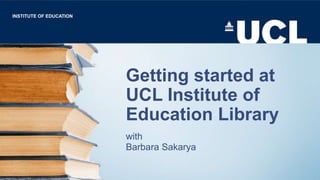 Getting started at
UCL Institute of
Education Library
with
Barbara Sakarya
INSTITUTE OF EDUCATION
 