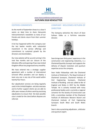 www.hanscombintercontinental.com
AUTUMN 2018 NEWSLETTER
1 | P a g e
EDITORS COMMENTS
As the month of September draws to a close it
seems an ideal time to share Hanscomb
Intercontinental’s newsletter as many of our
friends and clients return from their summer
holidays.
A lot has happened within the company over
the last twelve months with substantial
investment in the service offerings and
commitment to sustained growth by the
directors and shareholders.
Our new website will be up and running in the
next few months and our closure of the
Gibraltar office and opening of two new United
Kingdom offices has progressed very smoothly.
We have entered into a strategic supplier
agreement with a number of international
serviced office providers and can deploy a
team any size in any city of the world within
twenty-four hours.
Our adjudication services are being regularly
used in the United Kingdom and also overseas
and to further support clients we are able to
offer peer reviews of others work by practising
adjudicators to ensure that the best possible
case is made for the client before disputes are
referred.
Thomas Johnson
thomasjohnson@hanscombintercontinental.com
COMPANY WELCOMES RETURN OF
DIRECTOR
The Company welcomes the return of Sean
Sullivan Gibbs as a full-time executive
director.
Sean brings over thirty years’ experience in the
construction and engineering industries, is a
Chartered Quantity Surveyor and supports the
delivery of dispute resolution and quantum
expertise across the company.
Sean holds Fellowships with the Chartered
Institute of Arbitrator’s, The Royal Institute of
Chartered Surveyors, Chartered Institute of
Civil Engineering Surveyors, Chartered
Institute of Building and was called to Bar of
England and Wales in 2017 by the Middle
Temple. He is actively involved with many
professional bodies and is currently a regional
convenor for the Society of Construction Law
(UK), a committee member of the Chartered
Institute of Arbitrators Western Branch and
Chartered Institute of Civil Engineering
Surveyors South West and South Wales
branch.
Sean is also a practising adjudicator , arbitrator
and quantum expert.
 