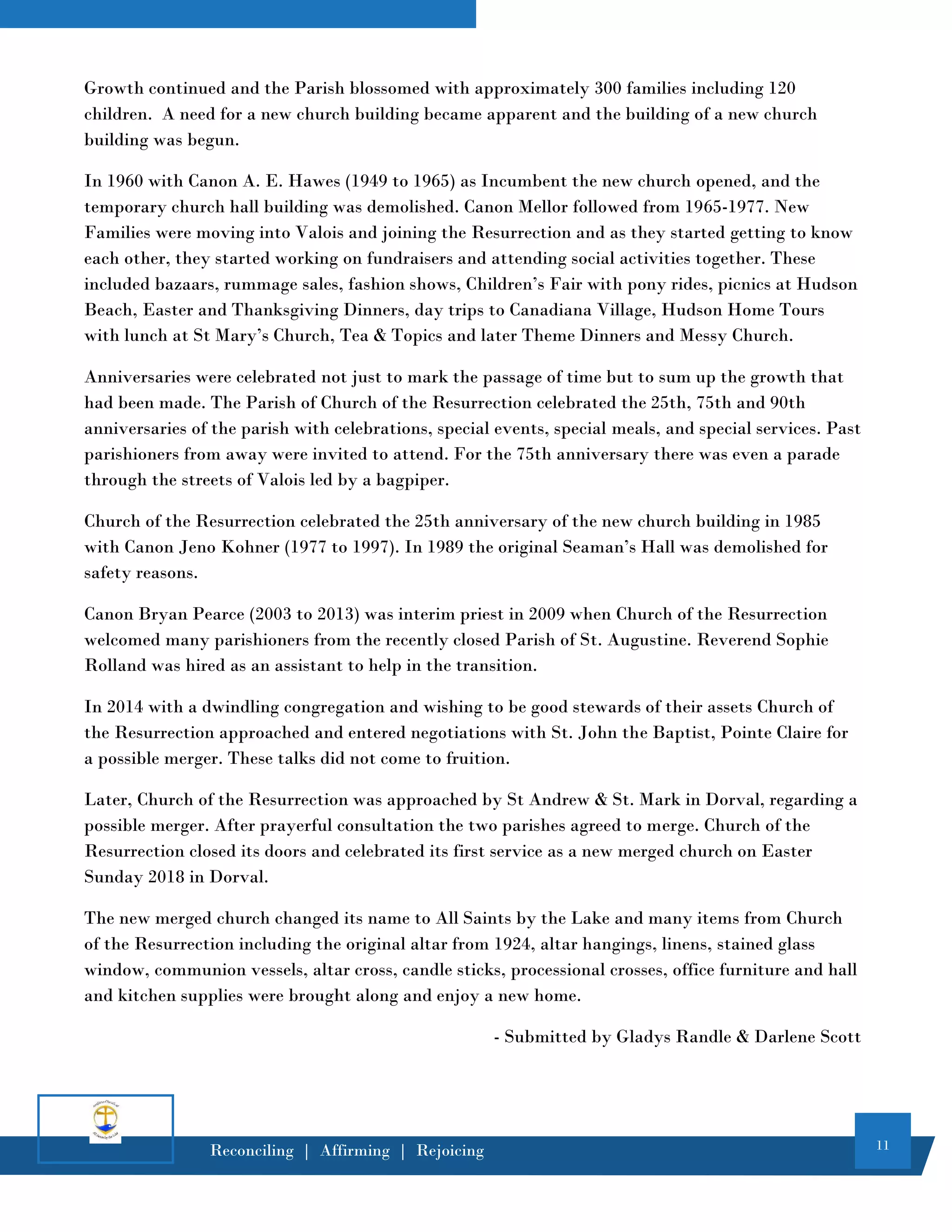 11
Reconciling | Affirming | Rejoicing
Growth continued and the Parish blossomed with approximately 300 families including 120
children. A need for a new church building became apparent and the building of a new church
building was begun.
In 1960 with Canon A. E. Hawes (1949 to 1965) as Incumbent the new church opened, and the
temporary church hall building was demolished. Canon Mellor followed from 1965-1977. New
Families were moving into Valois and joining the Resurrection and as they started getting to know
each other, they started working on fundraisers and attending social activities together. These
included bazaars, rummage sales, fashion shows, Children’s Fair with pony rides, picnics at Hudson
Beach, Easter and Thanksgiving Dinners, day trips to Canadiana Village, Hudson Home Tours
with lunch at St Mary’s Church, Tea & Topics and later Theme Dinners and Messy Church.
Anniversaries were celebrated not just to mark the passage of time but to sum up the growth that
had been made. The Parish of Church of the Resurrection celebrated the 25th, 75th and 90th
anniversaries of the parish with celebrations, special events, special meals, and special services. Past
parishioners from away were invited to attend. For the 75th anniversary there was even a parade
through the streets of Valois led by a bagpiper.
Church of the Resurrection celebrated the 25th anniversary of the new church building in 1985
with Canon Jeno Kohner (1977 to 1997). In 1989 the original Seaman’s Hall was demolished for
safety reasons.
Canon Bryan Pearce (2003 to 2013) was interim priest in 2009 when Church of the Resurrection
welcomed many parishioners from the recently closed Parish of St. Augustine. Reverend Sophie
Rolland was hired as an assistant to help in the transition.
In 2014 with a dwindling congregation and wishing to be good stewards of their assets Church of
the Resurrection approached and entered negotiations with St. John the Baptist, Pointe Claire for
a possible merger. These talks did not come to fruition.
Later, Church of the Resurrection was approached by St Andrew & St. Mark in Dorval, regarding a
possible merger. After prayerful consultation the two parishes agreed to merge. Church of the
Resurrection closed its doors and celebrated its first service as a new merged church on Easter
Sunday 2018 in Dorval.
The new merged church changed its name to All Saints by the Lake and many items from Church
of the Resurrection including the original altar from 1924, altar hangings, linens, stained glass
window, communion vessels, altar cross, candle sticks, processional crosses, office furniture and hall
and kitchen supplies were brought along and enjoy a new home.
- Submitted by Gladys Randle & Darlene Scott
 