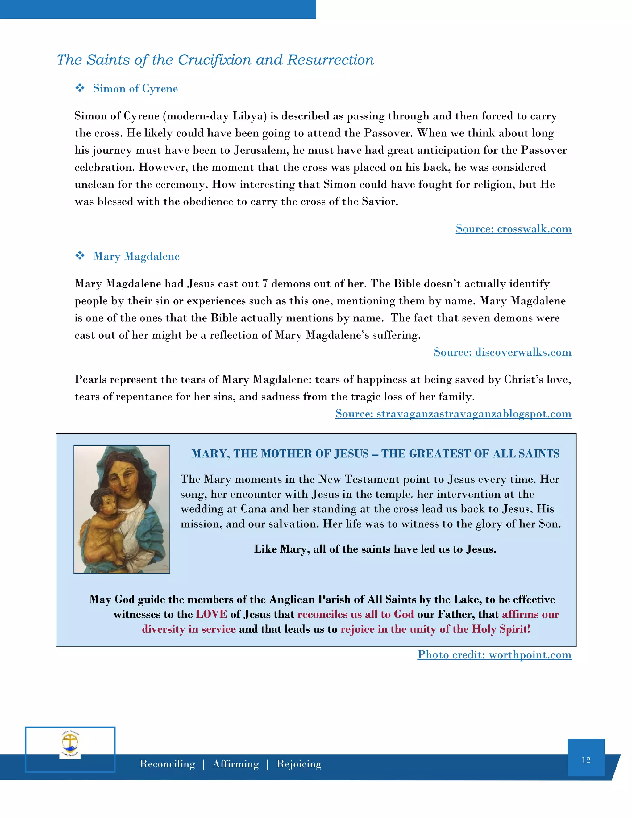 12
Reconciling | Affirming | Rejoicing
The Saints of the Crucifixion and Resurrection
❖ Simon of Cyrene
Simon of Cyrene (modern-day Libya) is described as passing through and then forced to carry
the cross. He likely could have been going to attend the Passover. When we think about long
his journey must have been to Jerusalem, he must have had great anticipation for the Passover
celebration. However, the moment that the cross was placed on his back, he was considered
unclean for the ceremony. How interesting that Simon could have fought for religion, but He
was blessed with the obedience to carry the cross of the Savior.
Source: crosswalk.com
❖ Mary Magdalene
Mary Magdalene had Jesus cast out 7 demons out of her. The Bible doesn’t actually identify
people by their sin or experiences such as this one, mentioning them by name. Mary Magdalene
is one of the ones that the Bible actually mentions by name. The fact that seven demons were
cast out of her might be a reflection of Mary Magdalene’s suffering.
Source: discoverwalks.com
Pearls represent the tears of Mary Magdalene: tears of happiness at being saved by Christ’s love,
tears of repentance for her sins, and sadness from the tragic loss of her family.
Source: stravaganzastravaganzablogspot.com
MARY, THE MOTHER OF JESUS – THE GREATEST OF ALL SAINTS
The Mary moments in the New Testament point to Jesus every time. Her
song, her encounter with Jesus in the temple, her intervention at the
wedding at Cana and her standing at the cross lead us back to Jesus, His
mission, and our salvation. Her life was to witness to the glory of her Son.
Like Mary, all of the saints have led us to Jesus.
May God guide the members of the Anglican Parish of All Saints by the Lake, to be effective
witnesses to the LOVE of Jesus that reconciles us all to God our Father, that affirms our
diversity in service and that leads us to rejoice in the unity of the Holy Spirit!
Photo credit: worthpoint.com
 