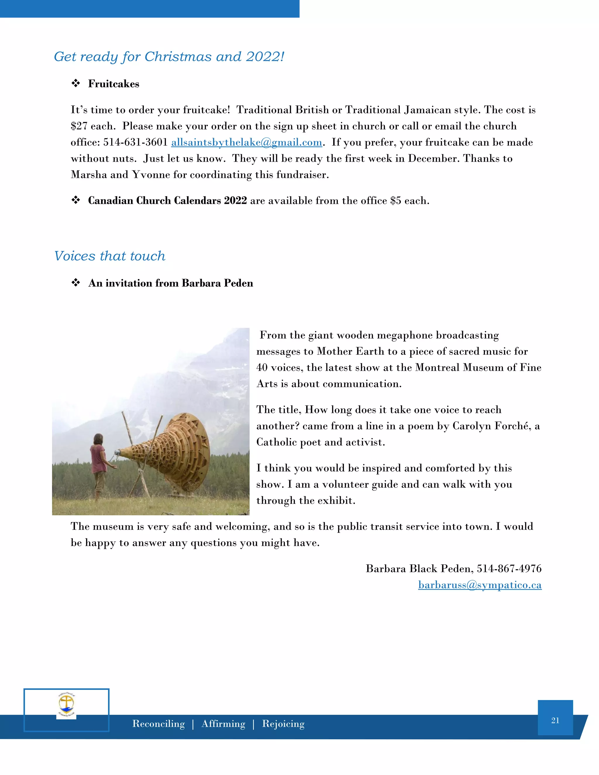 21
Reconciling | Affirming | Rejoicing
Get ready for Christmas and 2022!
❖ Fruitcakes
It’s time to order your fruitcake! Traditional British or Traditional Jamaican style. The cost is
$27 each. Please make your order on the sign up sheet in church or call or email the church
office: 514-631-3601 allsaintsbythelake@gmail.com. If you prefer, your fruitcake can be made
without nuts. Just let us know. They will be ready the first week in December. Thanks to
Marsha and Yvonne for coordinating this fundraiser.
❖ Canadian Church Calendars 2022 are available from the office $5 each.
Voices that touch
❖ An invitation from Barbara Peden
From the giant wooden megaphone broadcasting
messages to Mother Earth to a piece of sacred music for
40 voices, the latest show at the Montreal Museum of Fine
Arts is about communication.
The title, How long does it take one voice to reach
another? came from a line in a poem by Carolyn Forché, a
Catholic poet and activist.
I think you would be inspired and comforted by this
show. I am a volunteer guide and can walk with you
through the exhibit.
The museum is very safe and welcoming, and so is the public transit service into town. I would
be happy to answer any questions you might have.
Barbara Black Peden, 514-867-4976
barbaruss@sympatico.ca
 