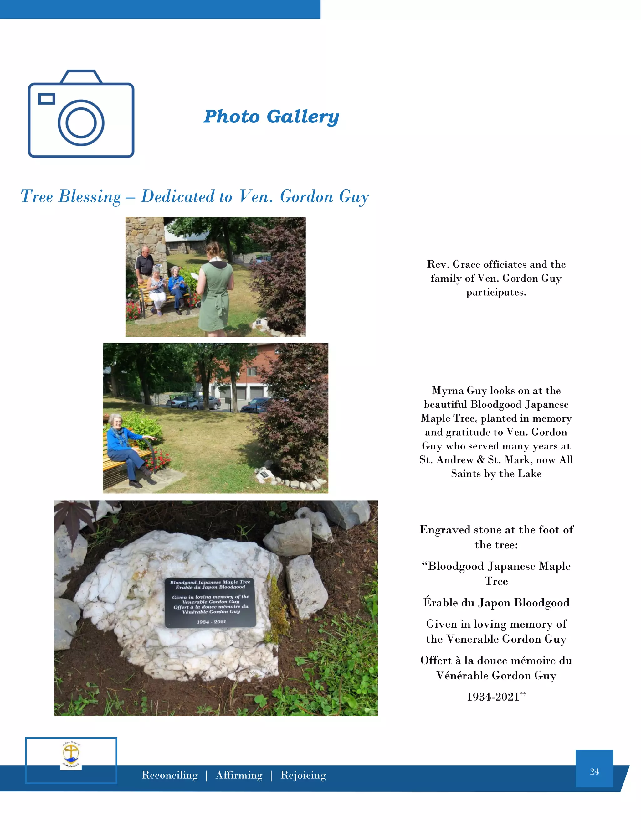 24
Reconciling | Affirming | Rejoicing
Tree Blessing – Dedicated to Ven. Gordon Guy
Rev. Grace officiates and the
family of Ven. Gordon Guy
participates.
Myrna Guy looks on at the
beautiful Bloodgood Japanese
Maple Tree, planted in memory
and gratitude to Ven. Gordon
Guy who served many years at
St. Andrew & St. Mark, now All
Saints by the Lake
Engraved stone at the foot of
the tree:
“Bloodgood Japanese Maple
Tree
Érable du Japon Bloodgood
Given in loving memory of
the Venerable Gordon Guy
Offert à la douce mémoire du
Vénérable Gordon Guy
1934-2021”
Photo Gallery
 