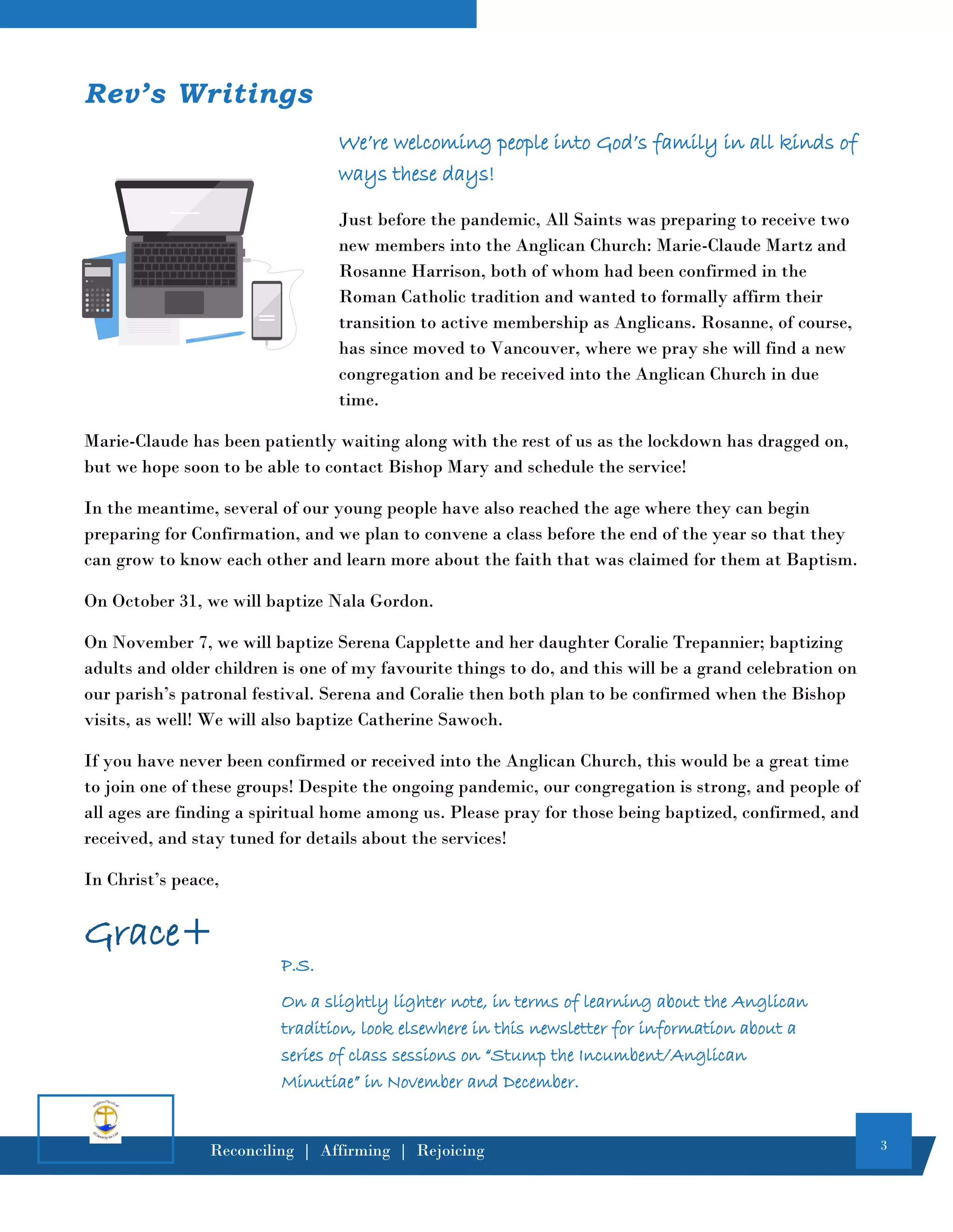3
Reconciling | Affirming | Rejoicing
Rev’s Writings
We’re welcoming people into God’s family in all kinds of
ways these days!
Just before the pandemic, All Saints was preparing to receive two
new members into the Anglican Church: Marie-Claude Martz and
Rosanne Harrison, both of whom had been confirmed in the
Roman Catholic tradition and wanted to formally affirm their
transition to active membership as Anglicans. Rosanne, of course,
has since moved to Vancouver, where we pray she will find a new
congregation and be received into the Anglican Church in due
time.
Marie-Claude has been patiently waiting along with the rest of us as the lockdown has dragged on,
but we hope soon to be able to contact Bishop Mary and schedule the service!
In the meantime, several of our young people have also reached the age where they can begin
preparing for Confirmation, and we plan to convene a class before the end of the year so that they
can grow to know each other and learn more about the faith that was claimed for them at Baptism.
On October 31, we will baptize Nala Gordon.
On November 7, we will baptize Serena Capplette and her daughter Coralie Trepannier; baptizing
adults and older children is one of my favourite things to do, and this will be a grand celebration on
our parish’s patronal festival. Serena and Coralie then both plan to be confirmed when the Bishop
visits, as well! We will also baptize Catherine Sawoch.
If you have never been confirmed or received into the Anglican Church, this would be a great time
to join one of these groups! Despite the ongoing pandemic, our congregation is strong, and people of
all ages are finding a spiritual home among us. Please pray for those being baptized, confirmed, and
received, and stay tuned for details about the services!
In Christ’s peace,
Grace+
P.S.
On a slightly lighter note, in terms of learning about the Anglican
tradition, look elsewhere in this newsletter for information about a
series of class sessions on “Stump the Incumbent/Anglican
Minutiae” in November and December.
 