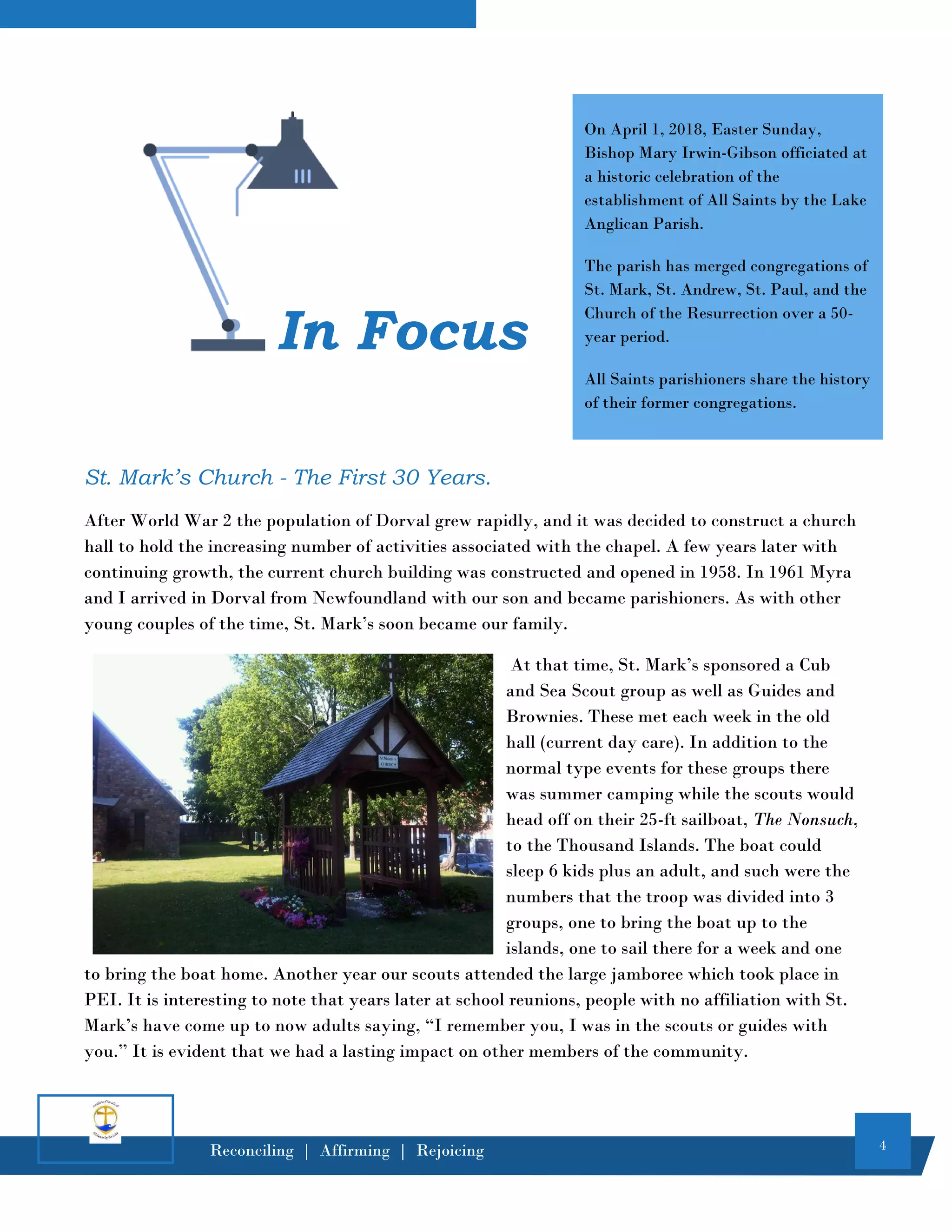 4
Reconciling | Affirming | Rejoicing
St. Mark’s Church - The First 30 Years.
After World War 2 the population of Dorval grew rapidly, and it was decided to construct a church
hall to hold the increasing number of activities associated with the chapel. A few years later with
continuing growth, the current church building was constructed and opened in 1958. In 1961 Myra
and I arrived in Dorval from Newfoundland with our son and became parishioners. As with other
young couples of the time, St. Mark’s soon became our family.
At that time, St. Mark’s sponsored a Cub
and Sea Scout group as well as Guides and
Brownies. These met each week in the old
hall (current day care). In addition to the
normal type events for these groups there
was summer camping while the scouts would
head off on their 25-ft sailboat, The Nonsuch,
to the Thousand Islands. The boat could
sleep 6 kids plus an adult, and such were the
numbers that the troop was divided into 3
groups, one to bring the boat up to the
islands, one to sail there for a week and one
to bring the boat home. Another year our scouts attended the large jamboree which took place in
PEI. It is interesting to note that years later at school reunions, people with no affiliation with St.
Mark’s have come up to now adults saying, “I remember you, I was in the scouts or guides with
you.” It is evident that we had a lasting impact on other members of the community.
In Focus
On April 1, 2018, Easter Sunday,
Bishop Mary Irwin-Gibson officiated at
a historic celebration of the
establishment of All Saints by the Lake
Anglican Parish.
The parish has merged congregations of
St. Mark, St. Andrew, St. Paul, and the
Church of the Resurrection over a 50-
year period.
All Saints parishioners share the history
of their former congregations.
 