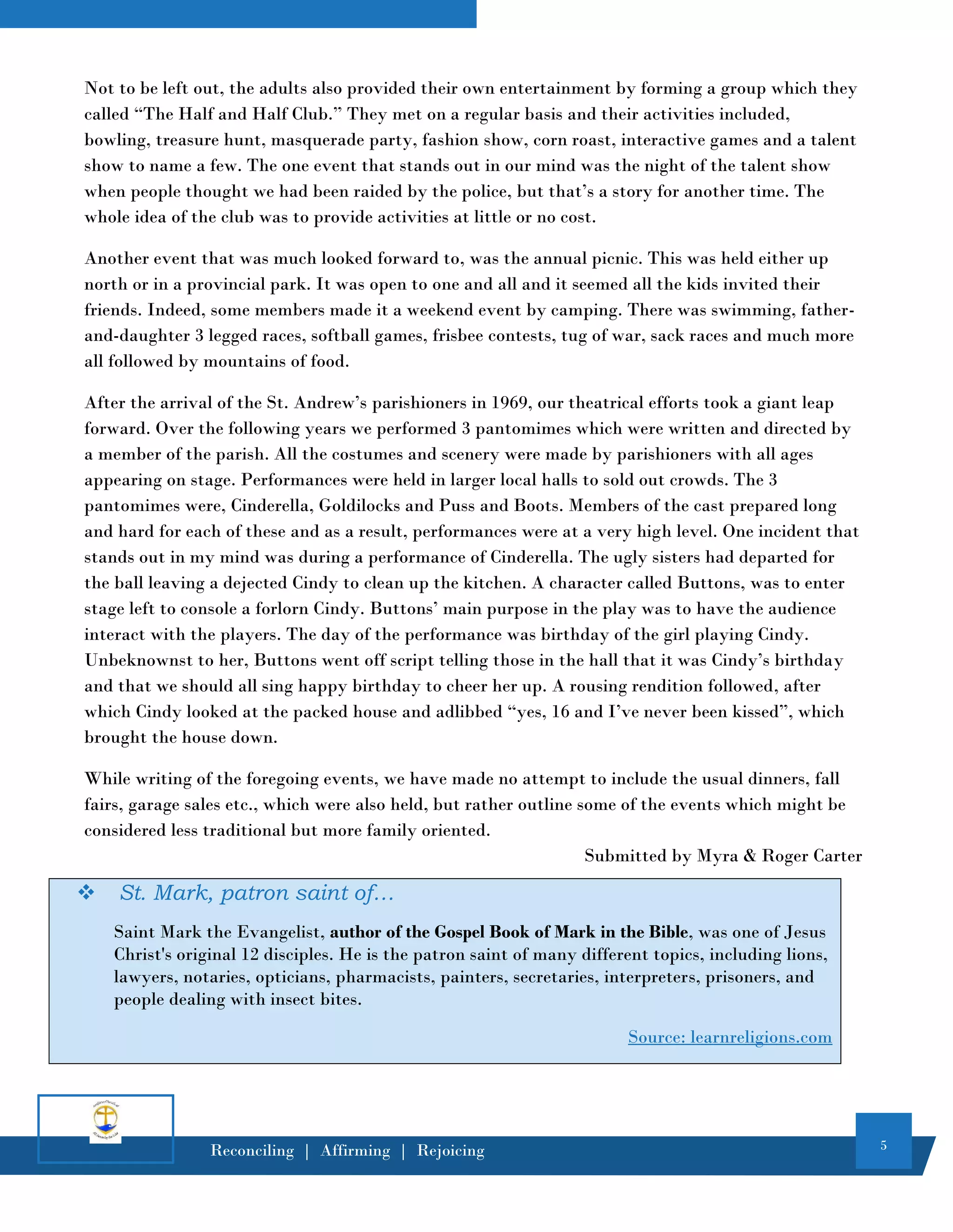 5
Reconciling | Affirming | Rejoicing
Not to be left out, the adults also provided their own entertainment by forming a group which they
called “The Half and Half Club.” They met on a regular basis and their activities included,
bowling, treasure hunt, masquerade party, fashion show, corn roast, interactive games and a talent
show to name a few. The one event that stands out in our mind was the night of the talent show
when people thought we had been raided by the police, but that’s a story for another time. The
whole idea of the club was to provide activities at little or no cost.
Another event that was much looked forward to, was the annual picnic. This was held either up
north or in a provincial park. It was open to one and all and it seemed all the kids invited their
friends. Indeed, some members made it a weekend event by camping. There was swimming, father-
and-daughter 3 legged races, softball games, frisbee contests, tug of war, sack races and much more
all followed by mountains of food.
After the arrival of the St. Andrew’s parishioners in 1969, our theatrical efforts took a giant leap
forward. Over the following years we performed 3 pantomimes which were written and directed by
a member of the parish. All the costumes and scenery were made by parishioners with all ages
appearing on stage. Performances were held in larger local halls to sold out crowds. The 3
pantomimes were, Cinderella, Goldilocks and Puss and Boots. Members of the cast prepared long
and hard for each of these and as a result, performances were at a very high level. One incident that
stands out in my mind was during a performance of Cinderella. The ugly sisters had departed for
the ball leaving a dejected Cindy to clean up the kitchen. A character called Buttons, was to enter
stage left to console a forlorn Cindy. Buttons’ main purpose in the play was to have the audience
interact with the players. The day of the performance was birthday of the girl playing Cindy.
Unbeknownst to her, Buttons went off script telling those in the hall that it was Cindy’s birthday
and that we should all sing happy birthday to cheer her up. A rousing rendition followed, after
which Cindy looked at the packed house and adlibbed “yes, 16 and I’ve never been kissed”, which
brought the house down.
While writing of the foregoing events, we have made no attempt to include the usual dinners, fall
fairs, garage sales etc., which were also held, but rather outline some of the events which might be
considered less traditional but more family oriented.
Submitted by Myra & Roger Carter
❖ St. Mark, patron saint of…
Saint Mark the Evangelist, author of the Gospel Book of Mark in the Bible, was one of Jesus
Christ's original 12 disciples. He is the patron saint of many different topics, including lions,
lawyers, notaries, opticians, pharmacists, painters, secretaries, interpreters, prisoners, and
people dealing with insect bites.
Source: learnreligions.com
 