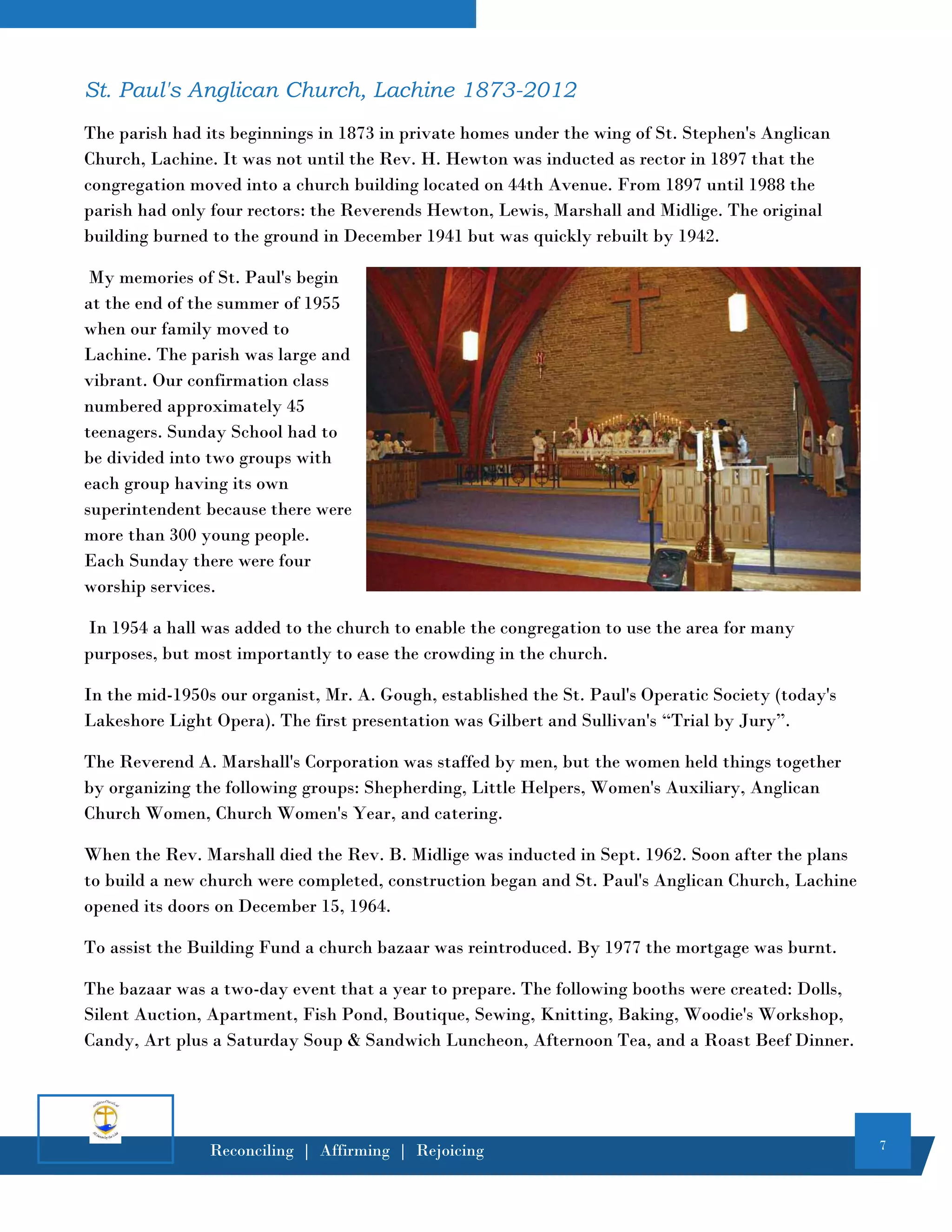 7
Reconciling | Affirming | Rejoicing
St. Paul's Anglican Church, Lachine 1873-2012
The parish had its beginnings in 1873 in private homes under the wing of St. Stephen's Anglican
Church, Lachine. It was not until the Rev. H. Hewton was inducted as rector in 1897 that the
congregation moved into a church building located on 44th Avenue. From 1897 until 1988 the
parish had only four rectors: the Reverends Hewton, Lewis, Marshall and Midlige. The original
building burned to the ground in December 1941 but was quickly rebuilt by 1942.
My memories of St. Paul's begin
at the end of the summer of 1955
when our family moved to
Lachine. The parish was large and
vibrant. Our confirmation class
numbered approximately 45
teenagers. Sunday School had to
be divided into two groups with
each group having its own
superintendent because there were
more than 300 young people.
Each Sunday there were four
worship services.
In 1954 a hall was added to the church to enable the congregation to use the area for many
purposes, but most importantly to ease the crowding in the church.
In the mid-1950s our organist, Mr. A. Gough, established the St. Paul's Operatic Society (today's
Lakeshore Light Opera). The first presentation was Gilbert and Sullivan's “Trial by Jury”.
The Reverend A. Marshall's Corporation was staffed by men, but the women held things together
by organizing the following groups: Shepherding, Little Helpers, Women's Auxiliary, Anglican
Church Women, Church Women's Year, and catering.
When the Rev. Marshall died the Rev. B. Midlige was inducted in Sept. 1962. Soon after the plans
to build a new church were completed, construction began and St. Paul's Anglican Church, Lachine
opened its doors on December 15, 1964.
To assist the Building Fund a church bazaar was reintroduced. By 1977 the mortgage was burnt.
The bazaar was a two-day event that a year to prepare. The following booths were created: Dolls,
Silent Auction, Apartment, Fish Pond, Boutique, Sewing, Knitting, Baking, Woodie's Workshop,
Candy, Art plus a Saturday Soup & Sandwich Luncheon, Afternoon Tea, and a Roast Beef Dinner.
 