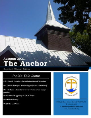 iii
Autumn 2021
The Anchor
Reconciling | Affirming | Rejoicing
Inside This Issue
PG. 2 Church Calendar – Events in October and November
PG. 3 Rev’s Writings – Welcoming people into God’s family
PG. 4 In Focus – Our shared history. Stories of our merged
parishes
PG.17 What’s Happening in YOUR Parish
PG 24 Photo Gallery
PG 28 The Last Word
865 Lakeshore Drive Dorval, QC H9S 2C7
T: 514-631-3601
E: allsaintsbythelake@gmail.com
www.pramchurch.org
 