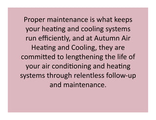 Proper 
maintenance 
is 
what 
keeps 
your 
hea3ng 
and 
cooling 
systems 
run 
efficiently, 
and 
at 
Autumn 
Air 
Hea3ng 
and 
Cooling, 
they 
are 
commi<ed 
to 
lengthening 
the 
life 
of 
your 
air 
condi3oning 
and 
hea3ng 
systems 
through 
relentless 
follow-­‐up 
and 
maintenance. 
 