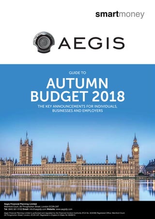 AUTUMN
BUDGET 2018THE KEY ANNOUNCEMENTS FOR INDIVIDUALS,
BUSINESSES AND EMPLOYERS
GUIDE TO
Aegis Financial Planning Limited
Warnford Court, 29 Throgmorton Street, London EC2N 2AT
Tel: 0845 561 0102 Email: info@aegisfp.com Website: www.aegisfp.com
Aegis Financial Planning Limited is authorised and regulated by the Financial Conduct Authority (FCA No. 624298) Registered Office: Warnford Court,
29 Throgmorton Street, London, EC2N 2AT. Registered in England & Wales No 8946610.
 