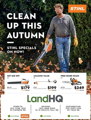 clean
up this
autumn
ƒstihl specials
on now!
$179 $249POWER PRICING
fs 38
petrol grass trimmer $199POWER PRICING POWER PRICING
bga 45
battery blower
ms 170
petrol chainsaw
AMAZING VALUE
ƒ
free spare chain
ƒ
get $20 off
ƒ
rrp $199
 