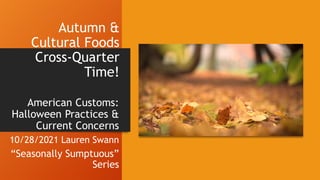 Autumn &
Cultural Foods
Cross-Quarter
Time!
American Customs:
Halloween Practices &
Current Concerns
10/28/2021 Lauren Swann
“Seasonally Sumptuous”
Series
 