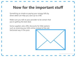 Now for the important stuff
Something as simple as paying your energy bills by
direct debit can help you save up to £100.
Make sure you talk to your provider to be certain that
you’re getting the best deal.
Some suppliers also offer discounts for little options
such as receiving your bills online instead of the old
fashioned way in the post.
http://www.energyadviceline.org.uk
 