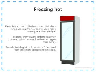 Freezing hot
If your business uses chill cabinets at all, think about
where you keep them. Are any of yours near a
doorway or in direct sunlight?
This causes them to work harder to keep their
contents cool and as a result end up costing you
more money.
Consider installing blinds if the unit can’t be moved
from the sunlight to help keep things cool.
http://www.energyadviceline.org.uk
 
