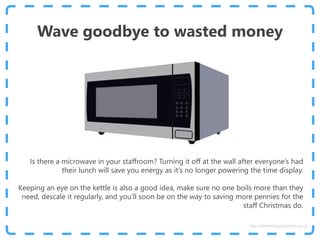 Wave goodbye to wasted money
Is there a microwave in your staffroom? Turning it off at the wall after everyone’s had
their lunch will save you energy as it’s no longer powering the time display.
Keeping an eye on the kettle is also a good idea, make sure no one boils more than they
need, descale it regularly, and you’ll soon be on the way to saving more pennies for the
staff Christmas do.
http://www.energyadviceline.org.uk
 