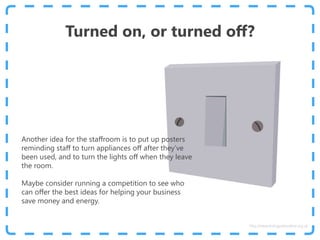 Turned on, or turned off?
Another idea for the staffroom is to put up posters
reminding staff to turn appliances off after they’ve
been used, and to turn the lights off when they leave
the room.
Maybe consider running a competition to see who
can offer the best ideas for helping your business
save money and energy.
http://www.energyadviceline.org.uk
 