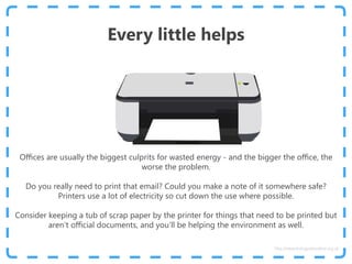 Every little helps
Offices are usually the biggest culprits for wasted energy - and the bigger the office, the
worse the problem.
Do you really need to print that email? Could you make a note of it somewhere safe?
Printers use a lot of electricity so cut down the use where possible.
Consider keeping a tub of scrap paper by the printer for things that need to be printed but
aren’t official documents, and you’ll be helping the environment as well.
http://www.energyadviceline.org.uk
 