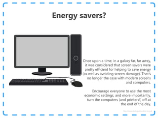 Energy savers?
Once upon a time, in a galaxy far, far away,
it was considered that screen savers were
pretty efficient for helping to save energy
(as well as avoiding screen damage). That’s
no longer the case with modern screens
and computers.
Encourage everyone to use the most
economic settings, and more importantly,
turn the computers (and printers!) off at
the end of the day.
http://www.energyadviceline.org.uk
 
