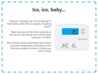 Ice, ice, baby...
Does your building use a lot of heating? Is
that heating often left on outside of working
hours?
Make sure you set the timers properly so
that you’re not heating up an empty shop,
restaurant, or office.
Also consider using a thermostat to maintain
a constant temperature, but keep in mind
that every degree increase is costing you
more money.
http://www.energyadviceline.org.uk
 