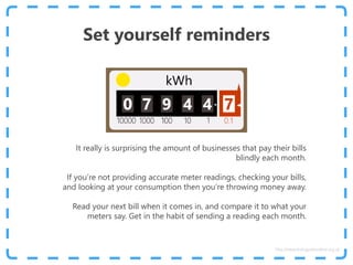 Set yourself reminders
It really is surprising the amount of businesses that pay their bills
blindly each month.
If you’re not providing accurate meter readings, checking your bills,
and looking at your consumption then you’re throwing money away.
Read your next bill when it comes in, and compare it to what your
meters say. Get in the habit of sending a reading each month.
http://www.energyadviceline.org.uk
 