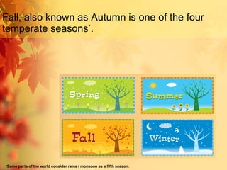 Fall, also known as Autumn is one of the four temperate seasons * . *Some parts of the world consider rains / monsoon as a fifth season. 