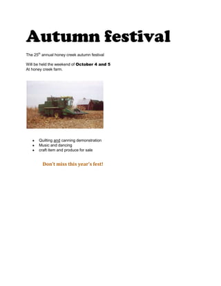 Autumn festival<br />The 25th annual honey creek autumn festival <br />Will be held the weekend of October 4 and 5<br />At honey creek farm.<br />Quilting and canning demonstration <br />Music and dancing <br />craft item and produce for sale<br />               Don’t miss this year’s fest!<br />