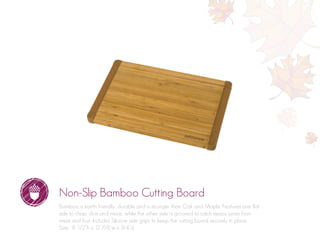 Non-Slip Bamboo Cutting Board
Bamboo is earth friendly, durable and is stronger than Oak and Maple. Features one flat
side to chop, dice and mince, while the other side is grooved to catch excess juices from
meat and fruit. Includes Silicone side grips to keep the cutting board securely in place.
Size: 8 1/2”h x 12 7/8”w x 3/4”d
 
