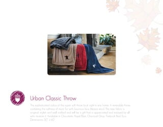 Urban Classic Throw
The sophisticated colors of this super soft throw look right in any home. A reversible throw
combining the softness of micro fur with luxurious faux Alpaca wool. This new fabric is
original, stylish and well crafted and will be a gift that is appreciated and enjoyed by all
who receive it. Available in Chocolate, Royal Blue, Charcoal Gray, Firebrick Red, Ecru.
Dimensions: 50” x 60”
 