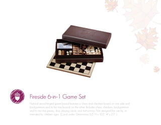 Fireside 6-in-1 Game Set
Natural wood hinged game board features a chess and checkers board on one side and
backgammon and tic-tac-toe boards on the other. Includes chess, checkers, backgammon
and tic-tac-toe pieces, dice, playing cards, and instructions. Not designed for use by, or
intended for children ages 12 and under. Dimensions: 6.5” H x 10.5” W x 2.5” L
 