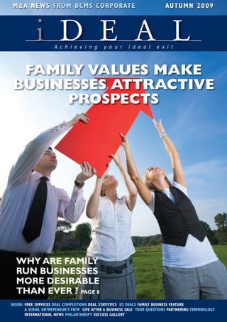 M&A NEWS FRO M B CM S CO R P O R AT E                                     A UT UM N 2009



            i D E A LA c h i e v i n g       y o u r     i d e a l     e x i t



 FAMILY VALUES MAKE
BUSINESSES ATTRACTIVE
      PROSPECTS




  WHY ARE FAMILY
  RUN BUSINESSES
  MORE DESIRABLE
  THAN EVER ? PAGE 8
INSIDE: FREE SERVICES DEAL COMPLETIONS DEAL STATISTICS US DEALS FAMILY BUSINESS FEATURE
        A SERIAL ENTREPENEUR’S VIEW LIFE AFTER A BUSINESS SALE YOUR QUESTIONS PARTNERING TERMINOLOGY
        INTERNATIONAL NEWS PHILANTHROPY SUCCESS GALLERY
 