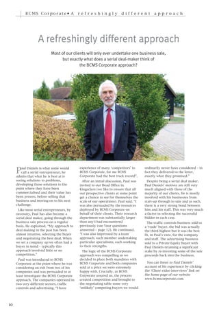 BCMS Corporate• A                 r ef r e s h i n g l y      d i f f e r e n t    a p p r o a c h




                   A refreshingly different approach
                           Most of our clients will only ever undertake one business sale,
                                 but exactly what does a serial deal-maker think of
                                           the BCMS Corporate approach?




     P  aul Daniels is what some would        experience of many ‘competitors’ to       ordinarily never have considered – in
        call a serial entrepreneur, he        BCMS Corporate, for me BCMS               fact they delivered to the letter,
     admits that what he is best at is        Corporate had the best track record”.     exactly what they promised.”
     seeing solutions to problems,              After an initial discussion, Paul was     Despite being a serial deal maker,
     developing those solutions to the        invited to our Head Office in             Paul Daniels’ motives are still very
     point where they have been               Kingsclere (we like to ensure that all    much aligned with those of the
     commercialised and their value has       our prospective clients at some point     majority of our clients. He is mostly
     been proven, before selling that         get a chance to see for themselves the    involved with his businesses from
     business and moving on to his next       scale of our operations). Paul said, “I   start-up through to sale and as such,
     challenge.                               was also persuaded by the resources       there is a very strong bond between
      Like most serial entrepreneurs, by      deployed by BCMS Corporate on             him and his staff. This was very much
     necessity, Paul has also become a        behalf of their clients. Their research   a factor in selecting the successful
     serial deal maker, going through the     department was substantially larger       bidder in each case.
     business sale process on a regular       than any I had encountered                  The traffic controls business sold to
     basis. He explained, “My approach to     previously (see Your questions            a ‘trade’ buyer, the bid was actually
     deal making in the past has been         answered – page 12). He continued,        the third highest but it was the best
     almost intuitive, selecting the buyer    “I was also impressed by a team           fit, in Paul’s view, for the company
     and negotiating the best deal. When      approach, each member undertaking         and staff. The advertising business
     we set a company up we often had a       particular specialisms, each working      sold to a Private Equity buyer with
     buyer in mind – typically this           to their strengths.                       Paul Daniels retaining a significant
     approach involved little or no             The logic of the BCMS Corporate         stake by re-investing some of the sale
     competition.”                            approach was compelling so we             proceeds back into the business.
       Paul was introduced to BCMS            decided to place both mandates with
     Corporate at the point where he was      BCMS Corporate and both companies          You can listen to Paul Daniels’
     considering an exit from two of his      sold at a price we were extremely         account of his experience by clicking
     companies and was persuaded to at        happy with. Crucially, as BCMS            the ‘Client video interviews’ link on
     least investigate the BCMS Corporate     Corporate assured us, the process         the home page of our website
     approach. The companies operated in      created competition and brought to        www.bcmscorporate.com.
     two very different sectors, traffic      the negotiating table some very
     controls and advertising. “I have        ‘unlikely’ competing buyers we would




10
 