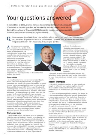 BCMS Corporate• Y o u r                qu e s t i o n s    a n s w e r e d




     Your questions answered
     In each edition of iDEAL, a senior member of our management team will address one
     of a number of common questions we are asked by business owners. In this edition
     Derek Wickens, Head of Research at BCMS Corporate, explains our unique approach



     Q
     to research and why it is both necessary and effective.

          :   I downloaded your book from your website which states that you locate, on average,
              230 potential acquirers for each of your clients. I’ve been told by other business sales
              companies that this isn’t necessary. Why do you do this?


     A    : It is important to note that                                               underpin their judgement.
            volume is not a goal in itself,                                              An initial search using criteria
     the average of 230 potential buyers is                                            agreed with our clients, can produce
     simply a consequence of the                                                       thousands of results, the painstaking
     comprehensive nature of the research                                              process of qualification then begins.
     we undertake and the man-hours we                                                 We view company websites, check
     invest, on behalf of our clients, in                                              company structures, identify the
     additional screening and                                                          most appropriate decision-maker,
     qualification. Is this necessary? Yes,                                            review announcements to market (if
     absolutely. As a starting point, we                                               PLC’s), product ranges, customers
     believe there is simply no other                                                  etc. This enables us to make
     reliable way of selling a business for                                            informed judgements about which
     its maximum value. I have explained                                               companies have the best synergies,
     more about our unique capabilities                                                allied to other factors like strong
     below which I hope further                                                        financials.
     emphasises the necessity of what we do and how this
                                                                   Synergies, in other words, overlapping features and
     benefits our clients.
                                                                  benefits are vitally important, they are the things which
                                                                  we know from experience, strategic buyers view as most
                                                                  valuable.
     Source data
       In pure financial terms our investment in third party
     data is, after the Company’s salaries, our biggest           Recent examples
     investment. We review data products constantly to ensure
                                                                  1. An energy consulting company we represented was
     that our researchers and analysts have access to the best
                                                                  bought by a forestry and engineering firm. We only
     data available. Unique to BCMS Corporate though, and
                                                                  discovered the ambition to diversify into energy
     something which no amount of money could buy, is our
                                                                  consulting via an inconspicuous link from the buyers’
     own database containing details of acquirers, their needs
                                                                  website.
     and wants. This database grows on a daily basis, it is the
     product of all contact that all staff, right across the      2. A traffic management product company was bought by
     business, have with companies seeking acquisitions. This     a lift control company, entered in our own database after
     often gives us privileged information, not in the public     a conversation with one of our staff, about their wish to
     domain, about a company’s strategic intent. It can include   diversify. This buyer has now gone on to buy another
     for example, information on diversification plans. This      company whose owners were represented by us. In each
     commonly results in the final research document              case the buyer was part of a competitive bidding process
     containing companies which appear, based on public           involving other strategic buyers we had identified
     domain information, to be unrelated to our clients           through the customary research process.
     businesses. It is surprising how often an ‘unlikely’         3. A supplier of sports equipment to schools was bought
     company becomes the successful buyer.                        by a manufacturer of street furniture. Again, the buyer
                                                                  was only identified through the meticulous, manual
     The human factor                                             qualification process.
       Data is important but the human factor is absolutely        Without this approach we passionately believe that your
     critical to success. Databases are only as good as the way   most suitable acquirer may never appear in the final list.
     the information is categorised, assembled and can be         All our prospective clients are very welcome to tour our
     searched. Companies are invariably listed under broad        head Office to view for themselves the scale of the
     ranging generic headings which makes ‘drilling down’ to      resources which are applied to the task of selling their
     locate only those that are relevant very difficult. To       company.
     overcome this problem, BCMS Corporate has assembled
                                                                    To arrange an appointment for a no-obligation meeting
     what we believe is the most experienced Research
                                                                  simply call 01635 299616 and ask to speak to one of our
     Department in our sector – collectively our Research
                                                                  business consultants.
     Department has more than 80 years experience to
12
 