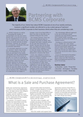 BCMS Corporate• P a r t n e r i n g




                                           Partnering with
                                           BCMS Corporate
         The majority of our clients hear about BCMS Corporate at one of our weekly seminars,
             however a significant number are referred to us by a select group of ‘partners’



A
      which introduce BCMS Corporate to their business clients when they are considering a sale.
    t BCMS Corporate we will be            arrange a tour of our Head Office to         The refreshingly different approach
    extending the number of                show you what we describe at our           to the sale of privately owned
‘partnerships’ over the next twelve        seminars being put into action.            companies has made BCMS Corporate
months and, if you feel our services         Our existing ‘partners’ share our        into a market leader; securing
may be complimentary to your own           views on the inherent flaws in             maximised sale prices for hundreds of
and, crucially, meet the needs of your     traditional methods of selling. They       business owners.
clients, we would welcome an initial       recognise that many company owners           Working as a referral partner with
discussion. Typically our ‘partners’       do not take their businesses ‘to           us is a ‘double win’. Your clients’
are accountants, consultants, IFAs and     market’ because they do not think          businesses are placed in experienced
occasionally individuals.                  they can obtain the kind of money          and successful hands whilst you
  It is extremely important to us that     they believe their company is worth        receive a share of our standard fees
our ‘partners’ clients truly benefit       or raise the money they feel they          when they become our client and a
from recommending us. We want              need. Others believe that there is no      slice of our success fee when a deal is
both you and them to feel totally          demand for a business like theirs.         completed.
comfortable with the professionalism         In fact, any company is worth as          If you are interested in becoming a
and effectiveness of the service we        much as someone is prepared to pay         BCMS Corporate referral partner,
provide. As a result we would like to      for it. If a company is poorly             please contact Dr Mike Sweeting at
invite you to one of our free seminars     marketed, or not marketed at all, then     mike.sweeting@bcmscorporate.com
(dates below) which have been              of course there is going to be a very      or 07779 652 066.
specially tailored for referral            low benchmark on value. Many
partners, allowing you to find out         companies do not sell because the
more about us and how we can help          right buyers, with the right motives,      Seminar dates
both you and your clients. In just half    do not know they are available. Many       25 November – Leeds – Thorpe Park
a day we will revolutionise the way        company owners receive ludicrously
you see business exits. Additionally,      low offers because buyers believe
                                                                                      1 December – Birmingham – The Belfry
we would also be very happy to             they have no options.
                                                                                      8 December – London – Maida Vale




      BCMS Corporate• T e r m i n o l o g y                       e x p l a i n e d


    What is a Sale and Purchase Agreement?
T   he Sale and Purchase Agreement         and warranties about the business.         agreed the contents of the SPA it is
    (SPA) is, in its most fundamental      Ideally, a vendor should try to avoid,     signed by both parties. The contract
form, the legal contract that obligates    or at least limit, any warranties or       will state the date at which the final
an acquirer to buy a vendor’s              guarantees for which they can be held      transfer of ownership and possession
company and the conditions under           legally accountable. The SPA should        of the business will occur, and when
which this will take place. Its contents   also clearly state which liabilities the   the seller will get the money.
are the culmination of often lengthy       acquirer assumes and which will
and complex negotiations.                  remain with the vendor.
 Customarily, an acquirer's lawyer           The SPA is often a lengthy and
provides the initial draft of the SPA      complex document; for some of the
however it is advisable that the           larger deals the SPA can run into
vendor’s lawyer should also draft the      hundreds of pages. It is vital that the
sections which are particularly            vendor fully understands the
important to the vendor. In the            implications of all elements of the
majority of cases this relates to the      SPA.
clauses containing representations          Once the vendor and acquirer have

                                                                                                                                13
 