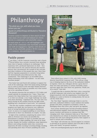 BCMS Corporate• P h i l a n t h r o p y




    Philanthropy
“Do what you can, with what you have,
where you are.”
Quote on philanthropy attributed to Theodore
Roosevelt
It never ceases to impress us how much of their
time many of our staff and indeed our clients
devote to community and charitable causes.
In each issue of i D E A L we will highlight just
some of the community and charitable activities
our staff are engaged in, together with details of
some of the charitable projects BCMS Corporate,
as a company, also participates in.




S
Paddle power
   am White, a BCMS Corporate researcher and a friend,
   David Hollow have recently returned from spending
some time in Uganda working at an orphanage. Their
experience left a profound impression on them – they
were both struck by the contrast between the extreme
poverty they encountered, the warmth of the welcome
and sheer resilience of the people they met. More than
half the Ugandan population is currently living below
the internationally prescribed poverty line. Sam
commented, “The orphanage is an incredible place,
doing tremendous work with orphans – we met some              Their efforts have raised £1,250, with £600 coming
awesome people.”                                            directly from BCMS Corporate staff. “This will go a long
                                                            way to helping improve the lives of the orphaned children
 Now home Sam and David will continue to support the
                                                            in Uganda. I know my colleagues devote a great deal of
work of the orphanage. Their first fund-raising challenge
                                                            their own time and money to various charitable causes
was to canoe as much of the non-tidal Thames between
                                                            and once again they have been very generous. Thank you
Wiltshire and West London as possible over what turned
                                                            all so much,” Sam said.
out to be a gruelling 48 hours.
                                                              “I would also like to mention Phil Petty (also a researcher
 The distance between the two points is 135.5 miles and
                                                            at BCMS Corporate) who acted as our support crew. He
would typically be attempted over 7 days. “Dave had
                                                            helped massively with the organisation, everything from
canoed a few times before but I last canoed when I was
                                                            finding us a canoe to borrow to raising money. He was on
9, so what was already a very tough challenge was made
                                                            call the whole time.”
even more daunting,” explained Sam. “We were also very
much relying on the weather forecast for light winds,        The ‘New Hope’ Ugandan orphanage helps to care for,
paddling into a headwind is hard work,” he continued.       and raise, orphaned children. It puts orphans into family
                                                            groups with other youngsters to promote a sense of
  “The first day weather conditions were excellent and
                                                            belonging where they learn, play and grow up together.
progress was rapid, day two however was a different
story of strong headwinds and progress slowing to a           Every penny donated goes towards providing medical
crawl. As soon as we stopped paddling we were blown         and educational supplies, food and towards supporting
backwards so there was absolutely no respite,” he said.     nurses, teachers and doctors to continue their life-
                                                            changing work. Many volunteers help out at ‘New Hope’
 In light of the conditions completing the entire 135.5
                                                            who themselves are reliant on donations from family and
miles in 48 hours was clearly not possible but
                                                            friends, but with such widespread poverty their support is
determined to complete as much as possible Sam and
                                                            hard to sustain and is dwindling.
David resorted to night paddling, the route lit by head
torches. Despite the weather conditions, some impressive     ‘New Hope’ will welcome any and all support to continue
blisters and aching shoulder joints they covered an         to provide for its present orphans and to be able to offer a
impressive 80 miles reaching Caversham Bridge, Reading      home and ‘family’ for greater numbers.
and spending more than 30 hours paddling the canoe.          Visit www.newhopeuganda.org for more details.




                                                                                                                            15
 
