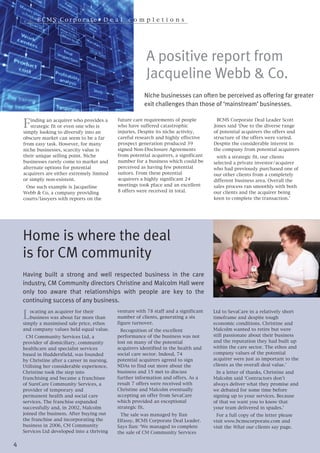 BCMS Corporate• D e a l                  co m p l e t i o n s




                                                           A positive report from
                                                           Jacqueline Webb & Co.
                                                          Niche businesses can often be perceived as offering far greater
                                                          exit challenges than those of ‘mainstream’ businesses.


    F   inding an acquirer who provides a     future care requirements of people          BCMS Corporate Deal Leader Scott
        strategic fit or even one who is      who have suffered catastrophic            Jones said ‘Due to the diverse range
    simply looking to diversify into an       injuries. Despite its niche activity,     of potential acquirers the offers and
    obscure market can seem to be a far       careful research and highly effective     structure of the offers were varied.
    from easy task. However, for many         prospect generation produced 39           Despite the considerable interest in
    niche businesses, scarcity value is       signed Non-Disclosure Agreements          the company from potential acquirers
    their unique selling point. Niche         from potential acquirers, a significant    with a strategic fit, our clients
    businesses rarely come to market and      number for a business which could be      selected a private investor/acquirer
    alternate options for potential           perceived as having few potential         who had previously purchased one of
    acquirers are either extremely limited    suitors. From these potential             our other clients from a completely
    or simply non-existent.                   acquirers a highly significant 24         different business area. Overall the
     One such example is Jacqueline           meetings took place and an excellent      sales process ran smoothly with both
    Webb & Co, a company providing            8 offers were received in total.          our clients and the acquirer being
    courts/lawyers with reports on the                                                  keen to complete the transaction.’




    Home is where the deal
    is for CM community
    Having built a strong and well respected business in the care
    industry, CM Community directors Christine and Malcolm Hall were
    only too aware that relationships with people are key to the


    L
    continuing success of any business.
       ocating an acquirer for their          venture with 78 staff and a significant   Ltd to SevaCare in a relatively short
       business was about far more than       number of clients, generating a six       timeframe and despite tough
    simply a maximised sale price, ethos      figure turnover.                          economic conditions. Christine and
    and company values held equal value.        Recognition of the excellent            Malcolm wanted to retire but were
      CM Community Services Ltd, a            performance of the business was not       still passionate about their business
    provider of domiciliary, community        lost on many of the potential             and the reputation they had built up
    healthcare and specialist services        acquirers identified in the health and    within the care sector. The ethos and
    based in Huddersfield, was founded        social care sector. Indeed, 74            company values of the potential
    by Christine after a career in nursing.   potential acquirers agreed to sign        acquirer were just as important to the
    Utilising her considerable experience,    NDAs to find out more about the           clients as the overall deal value.’
    Christine took the step into              business and 15 met to discuss              In a letter of thanks, Christine and
    franchising and became a franchisee       further information and offers. As a      Malcolm said ‘Contractors don’t
    of SureCare Community Services, a         result 7 offers were received with        always deliver what they promise and
    provider of temporary and                 Christine and Malcolm eventually          we debated for some time before
    permanent health and social care          accepting an offer from SevaCare          signing up to your services. Because
    services. The franchise expanded          which provided an exceptional             of that we want you to know that
    successfully and, in 2002, Malcolm        strategic fit.                            your team delivered in spades.’
    joined the business. After buying out      The sale was managed by Ilan              For a full copy of the letter please
    the franchise and incorporating the       Elfassy, BCMS Corporate Deal Leader.      visit www.bcmscorporate.com and
    business in 2006, CM Community            Says Ilan: ‘We managed to complete        visit the What our clients say page.
    Services Ltd developed into a thriving    the sale of CM Community Services

4
 