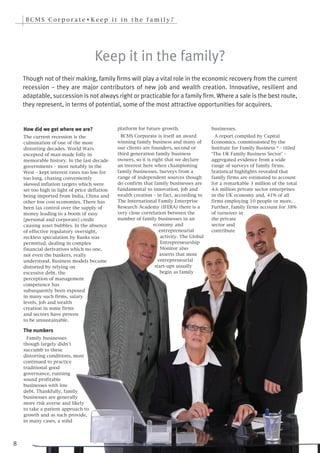 BCMS Corporate•Keep it in the family?




                                     Keep it in the family?
    Though not of their making, family firms will play a vital role in the economic recovery from the current
    recession – they are major contributors of new job and wealth creation. Innovative, resilient and
    adaptable, succession is not always right or practicable for a family firm. Where a sale is the best route,
    they represent, in terms of potential, some of the most attractive opportunities for acquirers.


    How did we get where we are?               platform for future growth.                 businesses.
    The current recession is the                 BCMS Corporate is itself an award           A report compiled by Capital
    culmination of one of the most             winning family business and many of         Economics, commissioned by the
    distorting decades. World Wars             our clients are founders, second or         Institute for Family Business * - titled
    excepted of man-made folly in              third generation family business            ‘The UK Family Business Sector’ –
    memorable history. In the last decade      owners, so it is right that we declare      aggregated evidence from a wide
    governments – most notably in the          an interest here when championing           range of surveys of family firms.
    West – kept interest rates too low for     family businesses. Surveys from a           Statistical highlights revealed that
    too long, chasing conveniently             range of independent sources though         family firms are estimated to account
    skewed inflation targets which were        do confirm that family businesses are       for a remarkable 3 million of the total
    set too high in light of price deflation   fundamental to innovation, job and          4.6 million private sector enterprises
    being imported from India, China and       wealth creation – in fact, according to     in the UK economy and, 41% of all
    other low cost economies. There has        The International Family Enterprise         firms employing 10 people or more.
    been lax control over the supply of        Research Academy (IFERA) there is a         Further, family firms account for 38%
    money leading to a boom of easy            very close correlation between the          of turnover in
    [personal and corporate] credit            number of family businesses in an           the private
    causing asset bubbles. In the absence                       economy and                sector and
    of effective regulatory oversight,                             entrepreneurial         contribute
    reckless speculation by Banks was                               activity. The Global
    permitted, dealing in complex                                   Entrepreneurship
    financial derivatives which no one,                             Monitor also
    not even the bankers, really                                    asserts that most
    understood. Business models became                             entrepreneurial
    distorted by relying on                                      start-ups usually
    excessive debt, the                                             begin as family
    perception of management
    competence has
    subsequently been exposed
    in many such firms, salary
    levels, job and wealth
    creation in some firms
    and sectors have proven
    to be unsustainable.

    The numbers
      Family businesses
    though largely didn’t
    succumb to these
    distorting conditions, most
    continued to practice
    traditional good
    governance, running
    sound profitable
    businesses with low
    debt. Thankfully, family
    businesses are generally
    more risk averse and likely
    to take a patient approach to
    growth and as such provide,
    in many cases, a solid




8
 