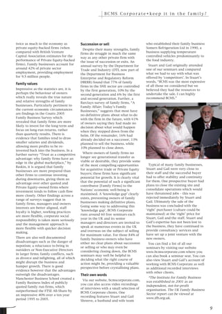 BCMS Corporate•keep it in the family?




twice as much to the economy as           Succession or sell                          who established their family business
private equity-backed firms (when                                                     Somers Refrigeration Ltd in 1990, a
                                            Despite their many strengths, family
compared with British Venture                                                         business supplying temperature
                                          firms do struggle in much the same
Capital Association estimates for the                                                 controlled vehicles predominantly to
                                          way as any other private firm with
performance of Private Equity-backed                                                  the food industry.
                                          the issue of succession or exits. An
firms). Family businesses account for                                                  Stuart and Gail originally attended
                                          annual survey by the Department for
around 42% of private sector                                                          one of our seminars and compared
                                          Trade and Industry (DTI, now part of
employment, providing employment                                                      what we had to say with what was
                                          the Department for Business
for 9.5 million people.                                                               offered by ‘competitors’. In Stuart’s
                                          Enterprise and Regulatory Reform
                                          DBERR) found that 77% of family             words, “BCMS was the most expensive
                                          firms in the SME sector are controlled      of all those we considered but we
Family values
Impressive as the statistics are, it is   by the first generation, 10% by the         believed they had the resources to
perhaps the behaviour of owners           second generation and 6% by the first       undertake the sale. I can highly
which really reveals the true nature      and second generation. Further, a           recommend BCMS.”
and relative strengths of family          Barclays survey of family firms, “A
businesses. Particularly pertinent to     Family Affair; Today’s Family
the current economic circumstances        Businesses,” suggests that most have
are findings in the Coutts 2005           no definitive plans about what to do
Family Business Survey which              with the firm in the future, with 61%
revealed that family firms are more       of owners saying they had made no
likely to invest for the long-term and    decision about what would happen
focus on long-run returns, rather         when they stepped down from the
than quarterly results. There is          helm. Of the remainder, 16% had
evidence that families tend to draw       already decided on a successor, 13%
smaller salaries and dividends,           planned to sell the business, while
allowing more profits to be re-           10% planned to close down.
invested back into the business. In a
                                            Where owners of family firms no
further survey “Trust as a competitive
                                          longer see generational transfer as
advantage: why family firms have an
                                          viable or desirable, they provide some
edge in the global marketplace,” by
                                          of the most compelling opportunities          Typical of many family businesses,
Baskin, it is argued that family
                                          for acquisitive trade or Private Equity     Stuart and Gail were very close to
businesses are more prepared than
                                          buyers; these firms have significant        their staff and the successful buyer
other firms to continue investing
                                          potential for growth. It is clearly vital   had to offer stability and continuity
during downturns, giving them an
                                          that the potential of such a significant    for them. One prospective buyer had
advantage over other quoted and
                                          contributor [Family Firms] to the           plans to close the existing site and
Private Equity-owned firms where
                                          Nations’ economic well-being is             consolidate operations which would
investment tends to follow cash flow
                                          maximised. A ‘knowledge gap’ clearly        have threatened jobs – this was
more closely. Other findings across a
                                          exists, preventing owners of family         rejected immediately by Stuart and
range of surveys suggest that in
                                          businesses making definitive plans.         Gail. Ultimately the sale of the
family firms, managers and owners
                                          Going some way to addressing this           business was concluded with the
interests are better aligned, staff
                                          ‘knowledge gap’, BCMS Corporate             ‘right’ purchaser (culture could be
loyalty is higher, working practices
                                          runs around 60 free seminars each           maintained) at the ‘right’ price for
are more flexible, corporate social
                                          year in the UK and its senior               Stuart, Gail and the staff. Stuart and
responsibility is taken more seriously
                                          managers and directors are invited to       Gail’s expertise has not been lost to
and the management approach is
                                          speak at numerous events in the UK          the business, they have continued to
more flexible with quicker decision
                                          and overseas on the subject of selling      provide consultancy services and
making.
                                          for maximum value. For those 84% of         have set up a joint venture with the
There are also well documented            family business owners who have             new owners.
disadvantages such as the danger of       either no clear plans about succession       You can find a list of all our
nepotism; a reluctance to bring in        or selling or who may even be               seminars by visiting our website
outsiders or Non-Executive Directors      considering closing down, the BCMS          www.bcmscorporate.com where you
in larger firms; family conflicts, such   seminars may well be helpful in             can also book a seminar seat. You can
as divorce and infighting, all of which   deciding what the right course of           also view Stuart and Gail’s account of
might disrupt the business and            action might be, providing a valuable       working with BCMS Corporate as well
hamper growth. There is good              perspective before crystallising plans.     as additional recorded interviews
evidence however that the advantages
                                                                                      with other clients.
outweigh the disadvantages.
                                                                                        *The Institute for Family Business
                                          Their own words
Manchester Business School created a
                                           Via our website, bcmscorporate.com,        was established in 2001 as an
Family Business Index of publicly
                                          you can also access video recordings        independent, not-for-profit
quoted family run firms, which
                                          of interviews with a small selection of     organisation. The UK Family Business
outperformed the FTSE All-Share by
                                          BCMS Corporate clients. One                 Sector report can be viewed at
an impressive 40% over a ten year
                                          recording features Stuart and Gail          www.ifb.org.uk.
period 1995 to 2005.
                                          Shreeve, a husband and wife team

                                                                                                                               9
 