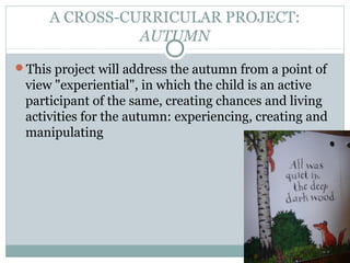 A CROSS-CURRICULAR PROJECT:
               AUTUMN
This project will address the autumn from a point of
 view "experiential", in which the child is an active
 participant of the same, creating chances and living
 activities for the autumn: experiencing, creating and
 manipulating
 